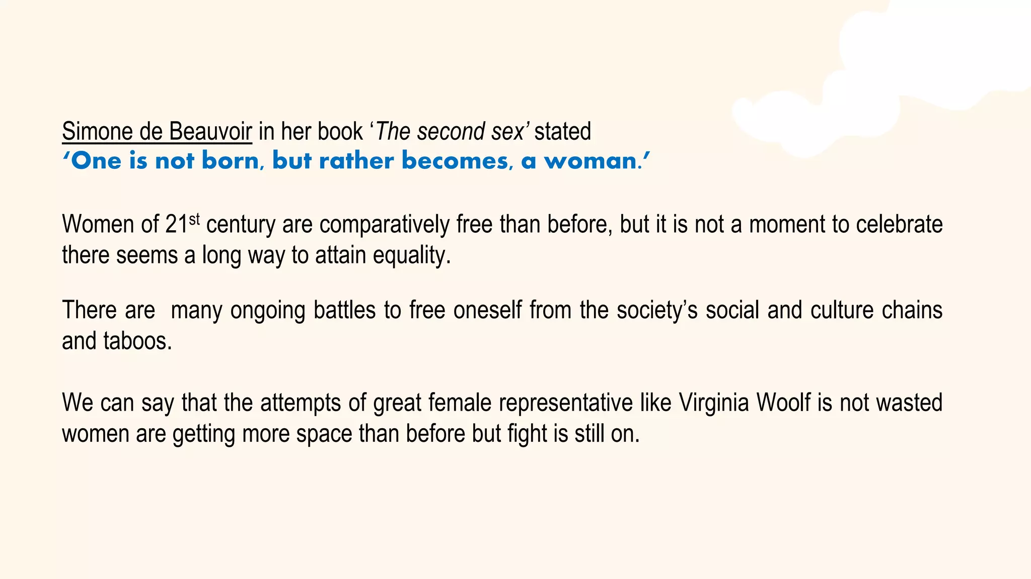 Simone de Beauvoir in her book ‘The second sex’ stated
‘One is not born, but rather becomes, a woman.’
Women of 21st century are comparatively free than before, but it is not a moment to celebrate
there seems a long way to attain equality.
There are many ongoing battles to free oneself from the society’s social and culture chains
and taboos.
We can say that the attempts of great female representative like Virginia Woolf is not wasted
women are getting more space than before but fight is still on.
 