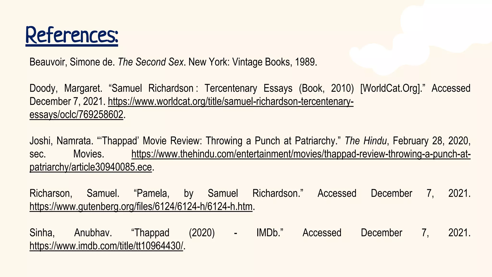 References:
Beauvoir, Simone de. The Second Sex. New York: Vintage Books, 1989.
Doody, Margaret. “Samuel Richardson : Tercentenary Essays (Book, 2010) [WorldCat.Org].” Accessed
December 7, 2021. https://www.worldcat.org/title/samuel-richardson-tercentenary-
essays/oclc/769258602.
Joshi, Namrata. “‘Thappad’ Movie Review: Throwing a Punch at Patriarchy.” The Hindu, February 28, 2020,
sec. Movies. https://www.thehindu.com/entertainment/movies/thappad-review-throwing-a-punch-at-
patriarchy/article30940085.ece.
Richarson, Samuel. “Pamela, by Samuel Richardson.” Accessed December 7, 2021.
https://www.gutenberg.org/files/6124/6124-h/6124-h.htm.
Sinha, Anubhav. “Thappad (2020) - IMDb.” Accessed December 7, 2021.
https://www.imdb.com/title/tt10964430/.
 