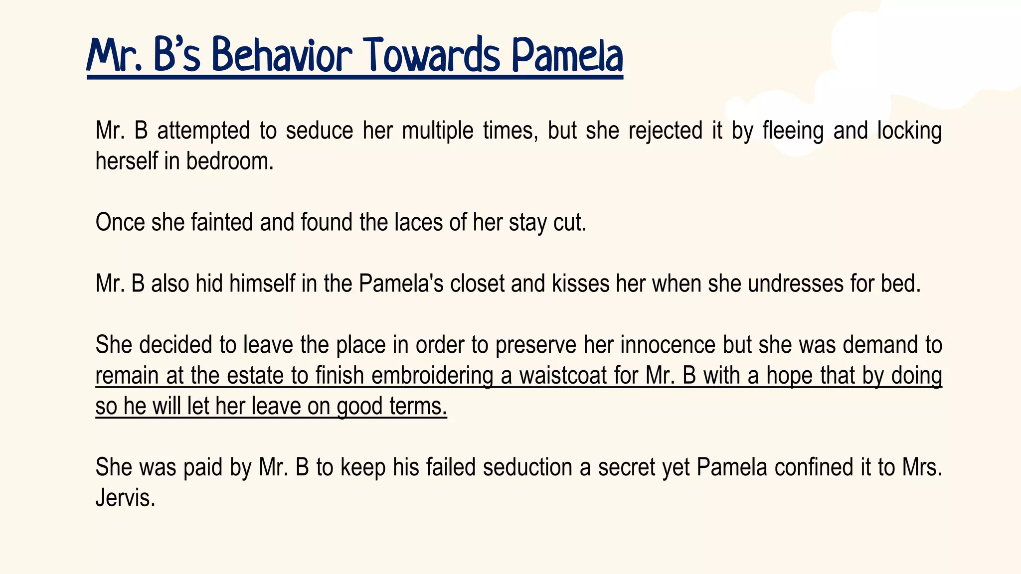 Mr. B’s Behavior Towards Pamela
Mr. B attempted to seduce her multiple times, but she rejected it by fleeing and locking
herself in bedroom.
Once she fainted and found the laces of her stay cut.
Mr. B also hid himself in the Pamela's closet and kisses her when she undresses for bed.
She decided to leave the place in order to preserve her innocence but she was demand to
remain at the estate to finish embroidering a waistcoat for Mr. B with a hope that by doing
so he will let her leave on good terms.
She was paid by Mr. B to keep his failed seduction a secret yet Pamela confined it to Mrs.
Jervis.
 