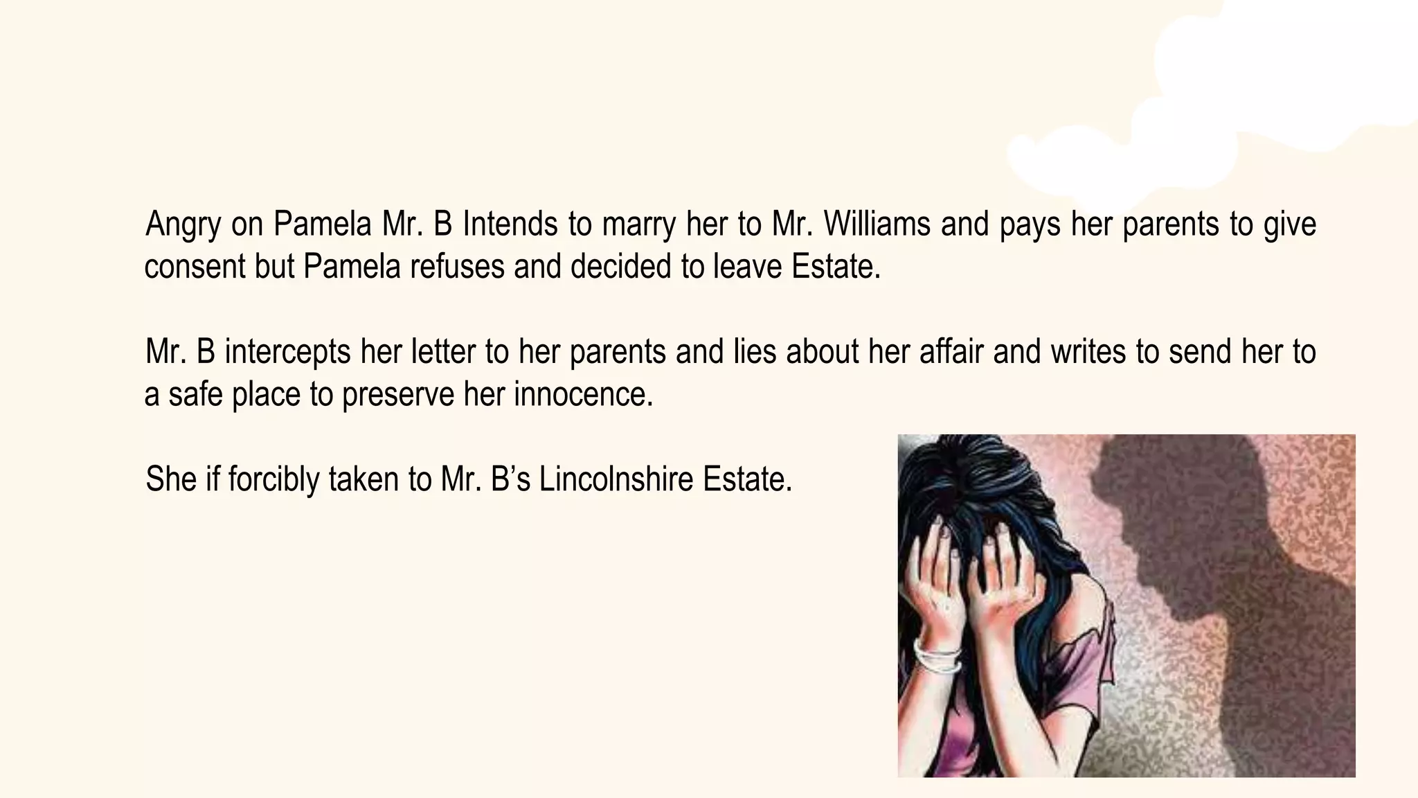 Angry on Pamela Mr. B Intends to marry her to Mr. Williams and pays her parents to give
consent but Pamela refuses and decided to leave Estate.
Mr. B intercepts her letter to her parents and lies about her affair and writes to send her to
a safe place to preserve her innocence.
She if forcibly taken to Mr. B’s Lincolnshire Estate.
 