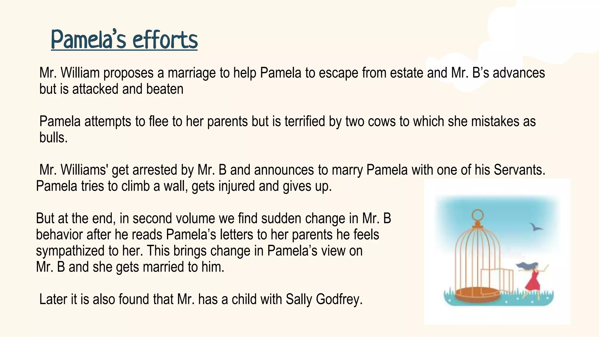Mr. William proposes a marriage to help Pamela to escape from estate and Mr. B’s advances
but is attacked and beaten
Pamela attempts to flee to her parents but is terrified by two cows to which she mistakes as
bulls.
Mr. Williams' get arrested by Mr. B and announces to marry Pamela with one of his Servants.
Pamela tries to climb a wall, gets injured and gives up.
But at the end, in second volume we find sudden change in Mr. B
behavior after he reads Pamela’s letters to her parents he feels
sympathized to her. This brings change in Pamela’s view on
Mr. B and she gets married to him.
Later it is also found that Mr. has a child with Sally Godfrey.
Pamela’s efforts
 