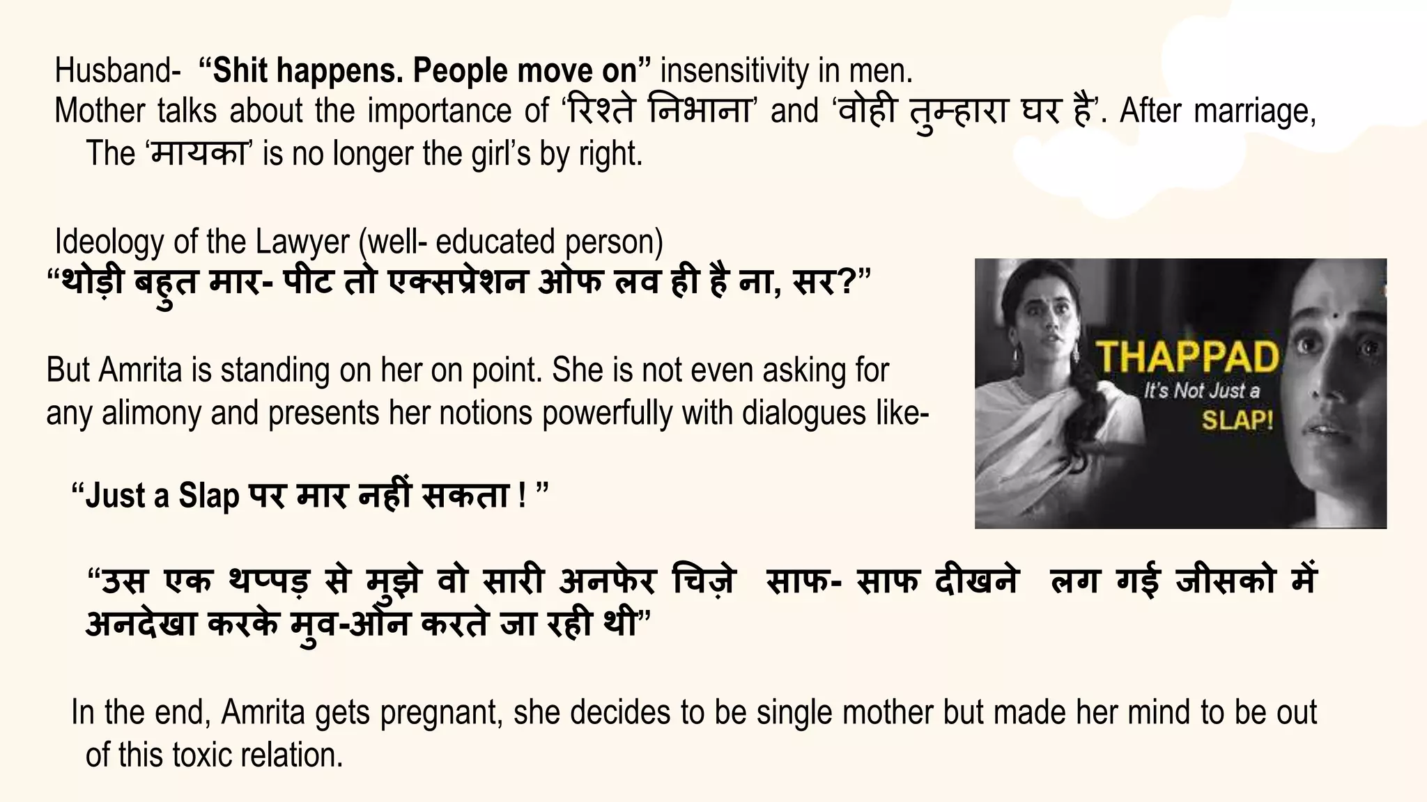 Husband- “Shit happens. People move on” insensitivity in men.
Mother talks about the importance of ‘रिश्ते निभािा’ and ‘वोही तुम्हािा घि है’. After marriage,
The ‘मायका’ is no longer the girl’s by right.
Ideology of the Lawyer (well- educated person)
“थोडी बहुत मार- पीट तो एक्सप्रेशन ओफ लव ही है ना, सर?”
But Amrita is standing on her on point. She is not even asking for
any alimony and presents her notions powerfully with dialogues like-
“Just a Slap पर मार नहीं सकता ! ”
“उस एक थप्पड से मुझे वो सारी अनफ
े र चिजे साफ- साफ दीखने लग गई जीसको में
अनदेखा करक
े मुव-ओन करते जा रही थी”
In the end, Amrita gets pregnant, she decides to be single mother but made her mind to be out
of this toxic relation.
 