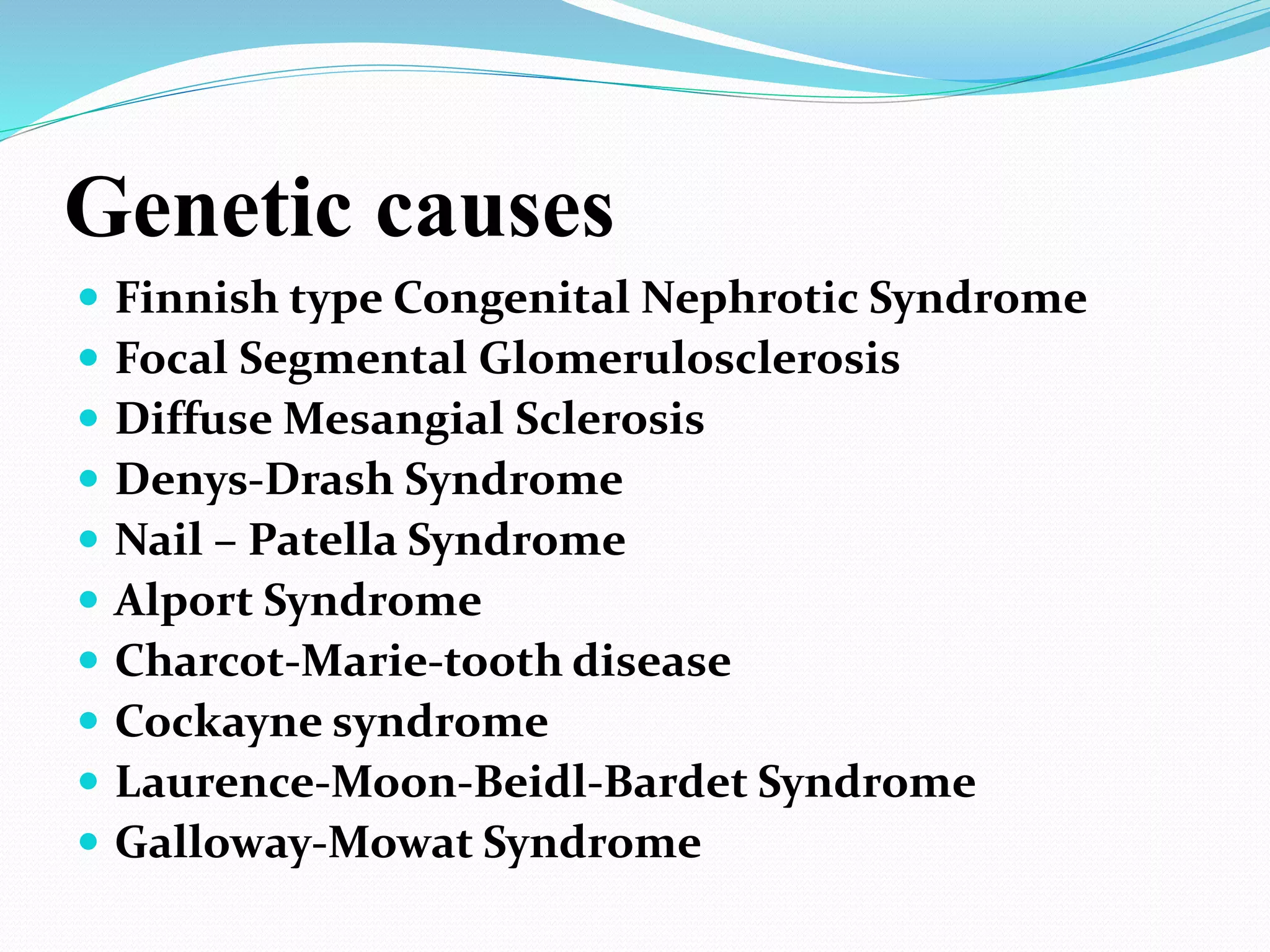 Genetic causes
 Finnish type Congenital Nephrotic Syndrome
 Focal Segmental Glomerulosclerosis
 Diffuse Mesangial Sclerosis
 Denys-Drash Syndrome
 Nail – Patella Syndrome
 Alport Syndrome
 Charcot-Marie-tooth disease
 Cockayne syndrome
 Laurence-Moon-Beidl-Bardet Syndrome
 Galloway-Mowat Syndrome
 