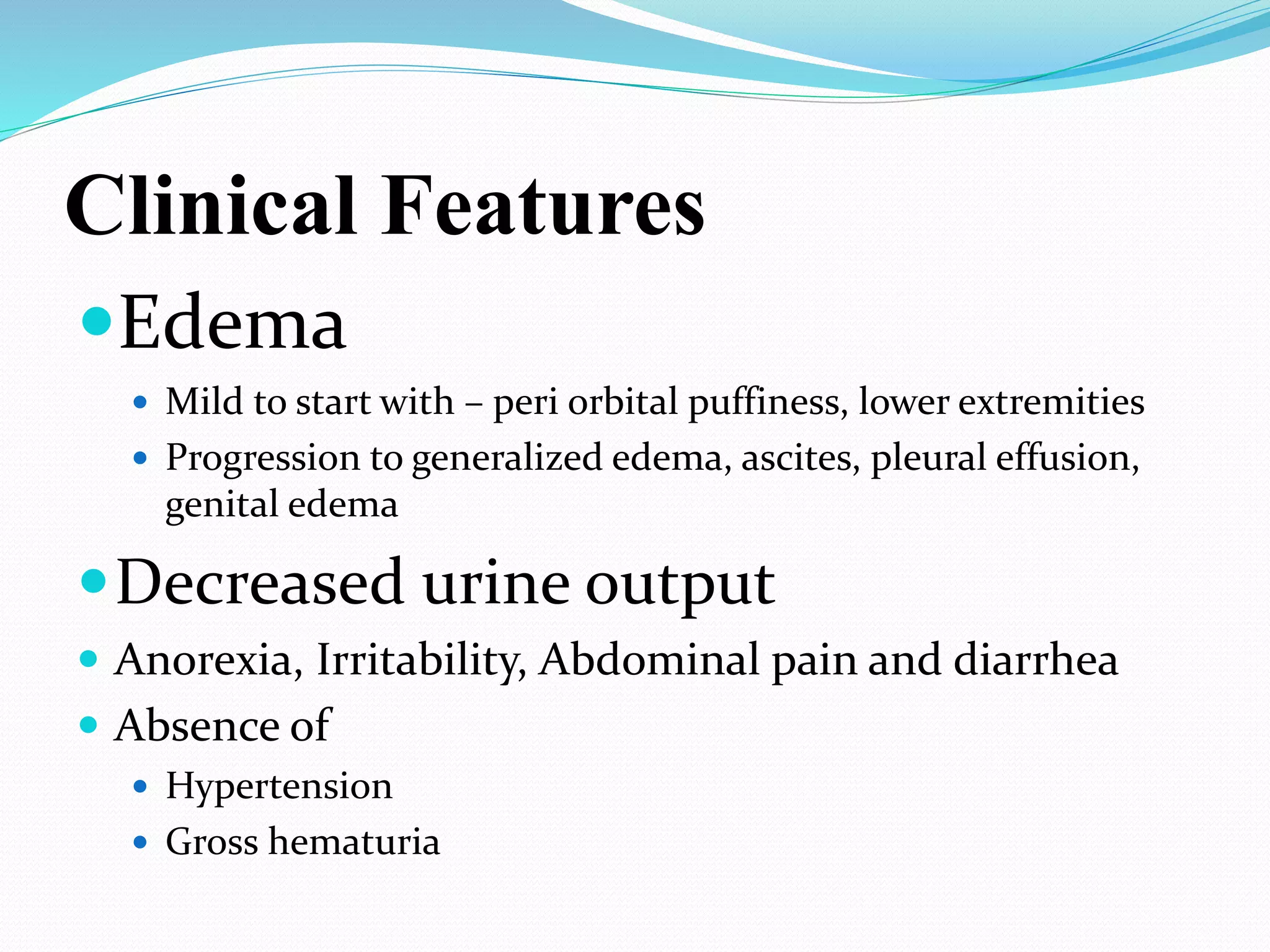 Clinical Features
Edema
 Mild to start with – peri orbital puffiness, lower extremities
 Progression to generalized edema, ascites, pleural effusion,
genital edema
Decreased urine output
 Anorexia, Irritability, Abdominal pain and diarrhea
 Absence of
 Hypertension
 Gross hematuria
 