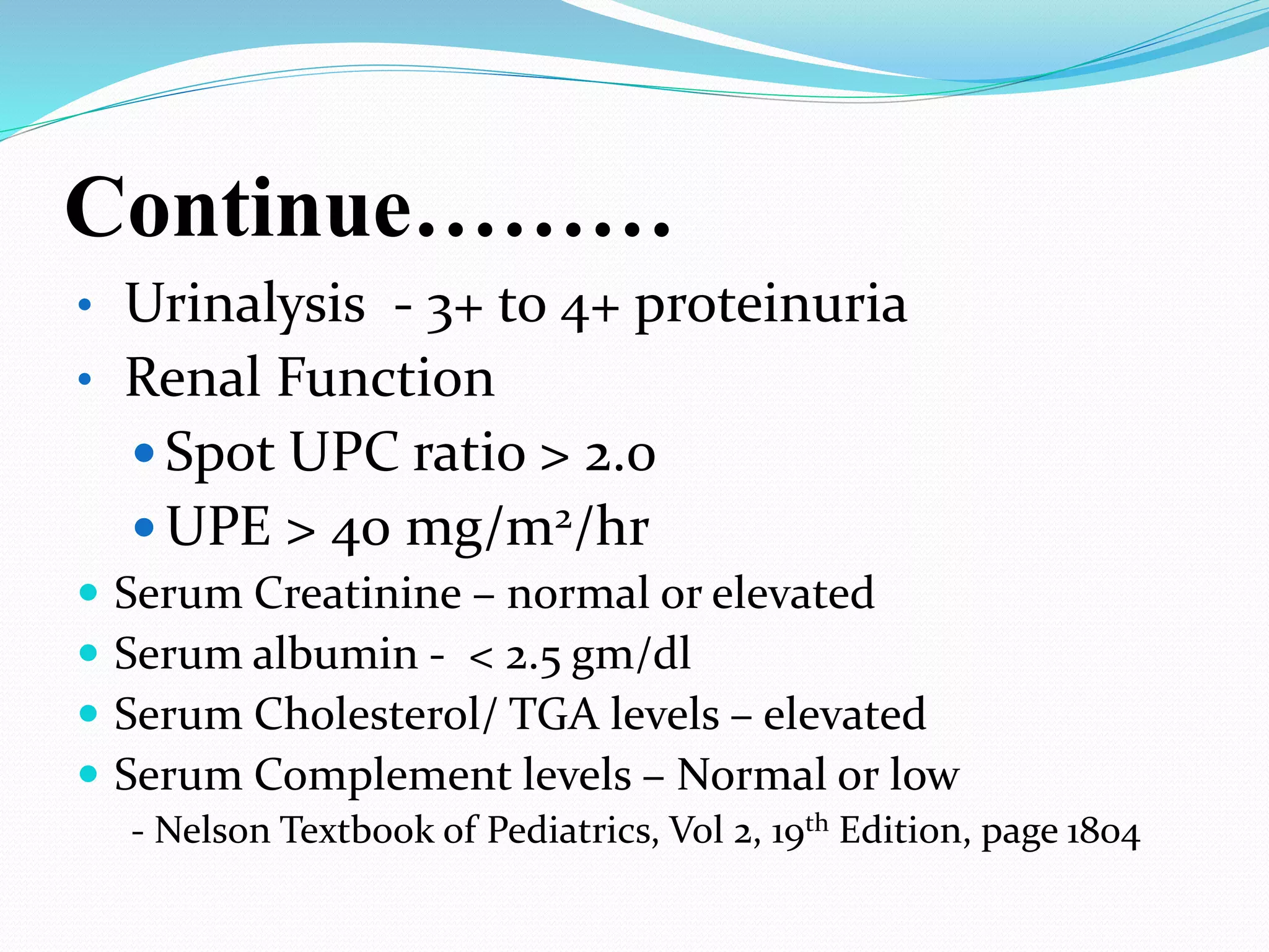 Continue………
• Urinalysis - 3+ to 4+ proteinuria
• Renal Function
 Spot UPC ratio > 2.0
 UPE > 40 mg/m2/hr
 Serum Creatinine – normal or elevated
 Serum albumin - < 2.5 gm/dl
 Serum Cholesterol/ TGA levels – elevated
 Serum Complement levels – Normal or low
- Nelson Textbook of Pediatrics, Vol 2, 19th Edition, page 1804
 