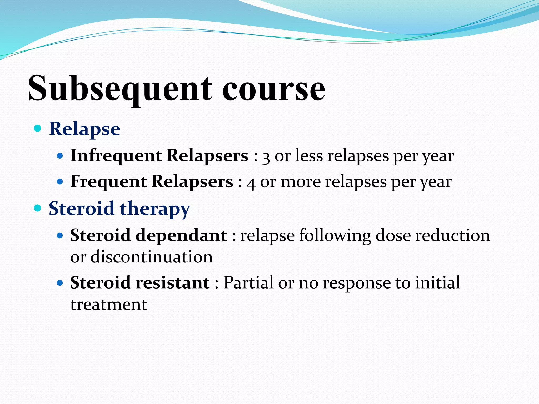 Subsequent course
 Relapse
 Infrequent Relapsers : 3 or less relapses per year
 Frequent Relapsers : 4 or more relapses per year
 Steroid therapy
 Steroid dependant : relapse following dose reduction
or discontinuation
 Steroid resistant : Partial or no response to initial
treatment
 