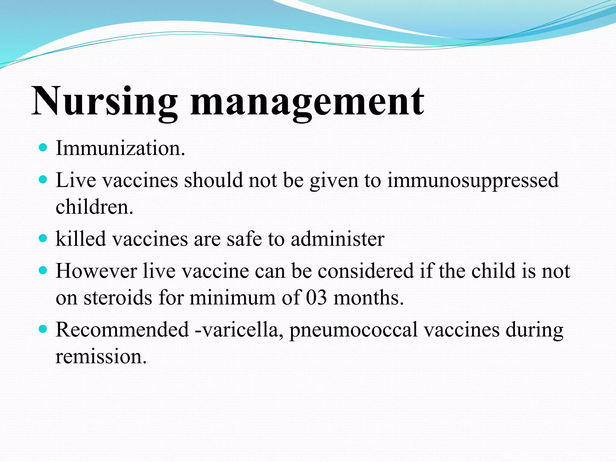 Nursing management
 Immunization.
 Live vaccines should not be given to immunosuppressed
children.
 killed vaccines are safe to administer
 However live vaccine can be considered if the child is not
on steroids for minimum of 03 months.
 Recommended -varicella, pneumococcal vaccines during
remission.
 