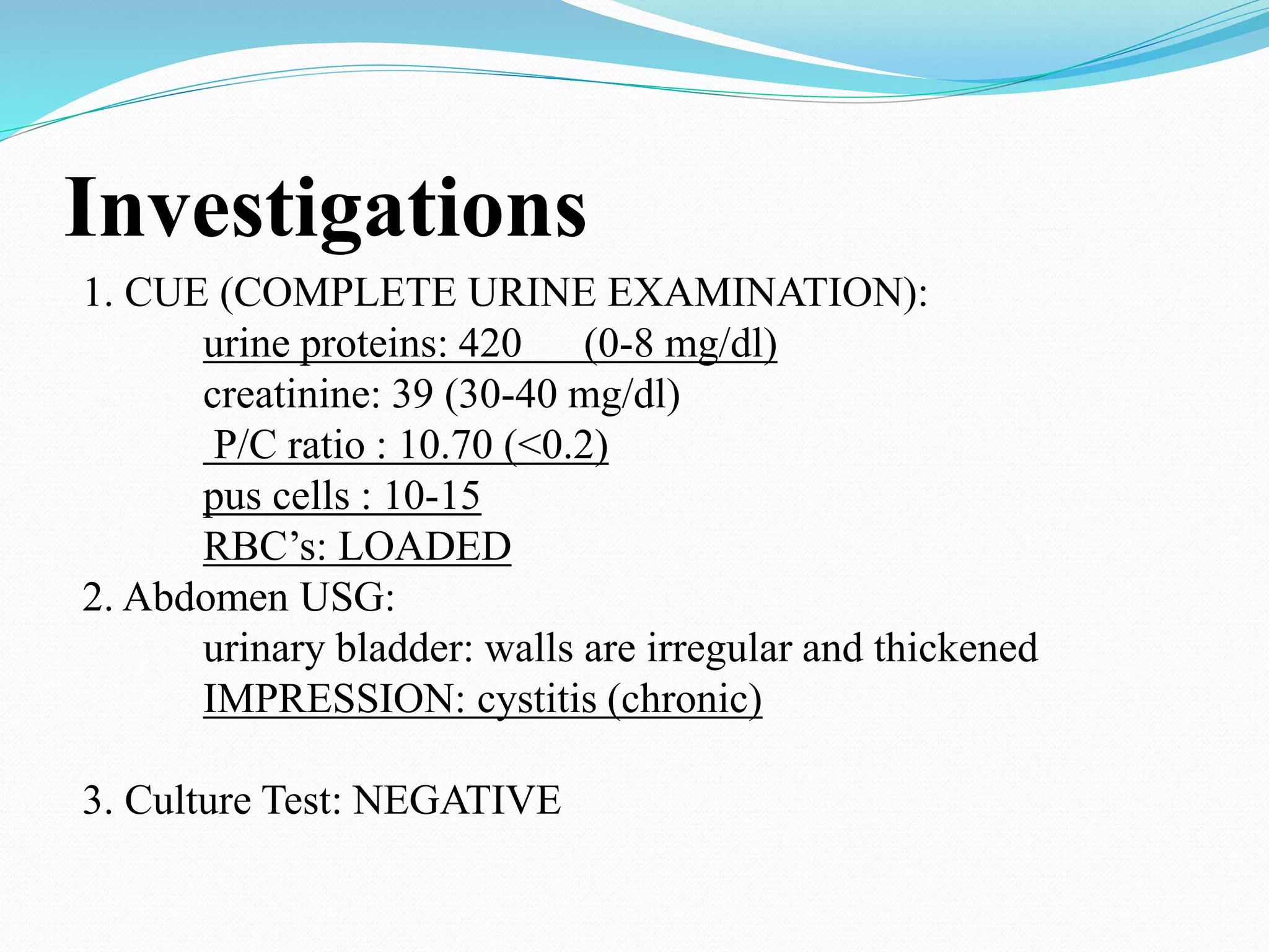 Investigations
1. CUE (COMPLETE URINE EXAMINATION):
urine proteins: 420 (0-8 mg/dl)
creatinine: 39 (30-40 mg/dl)
P/C ratio : 10.70 (<0.2)
pus cells : 10-15
RBC’s: LOADED
2. Abdomen USG:
urinary bladder: walls are irregular and thickened
IMPRESSION: cystitis (chronic)
3. Culture Test: NEGATIVE
 