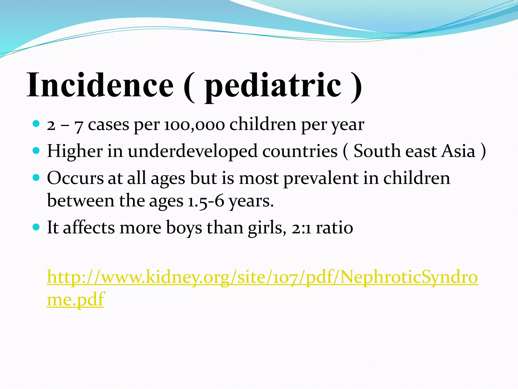 Incidence ( pediatric )
 2 – 7 cases per 100,000 children per year
 Higher in underdeveloped countries ( South east Asia )
 Occurs at all ages but is most prevalent in children
between the ages 1.5-6 years.
 It affects more boys than girls, 2:1 ratio
http://www.kidney.org/site/107/pdf/NephroticSyndro
me.pdf
 