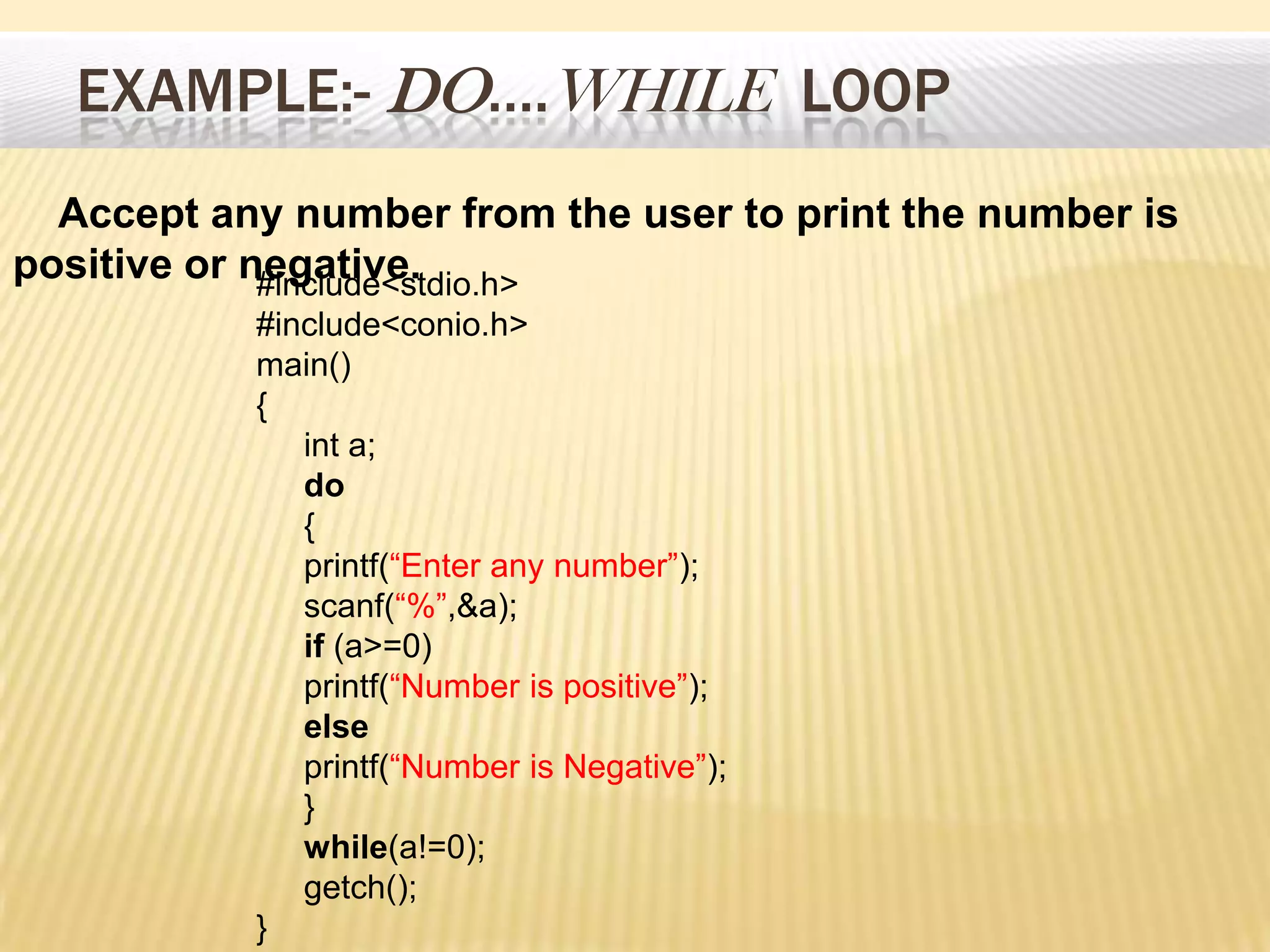 EXAMPLE:- DO….WHILE LOOP
#include<stdio.h>
#include<conio.h>
main()
{
int a;
do
{
printf(“Enter any number”);
scanf(“%”,&a);
if (a>=0)
printf(“Number is positive”);
else
printf(“Number is Negative”);
}
while(a!=0);
getch();
}
Accept any number from the user to print the number is
positive or negative.
 