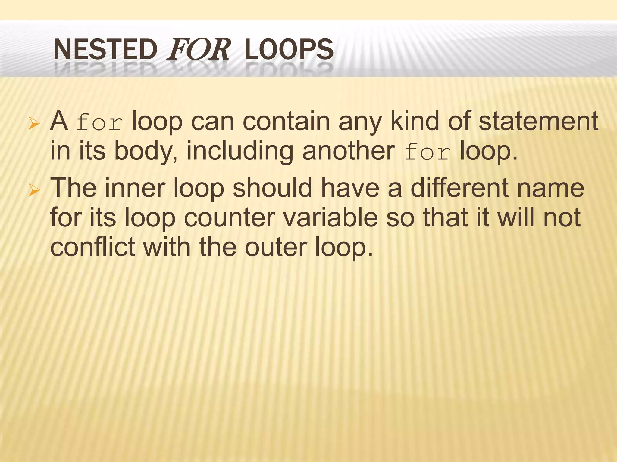 NESTED FOR LOOPS
 A for loop can contain any kind of statement
in its body, including another for loop.
 The inner loop should have a different name
for its loop counter variable so that it will not
conflict with the outer loop.
 