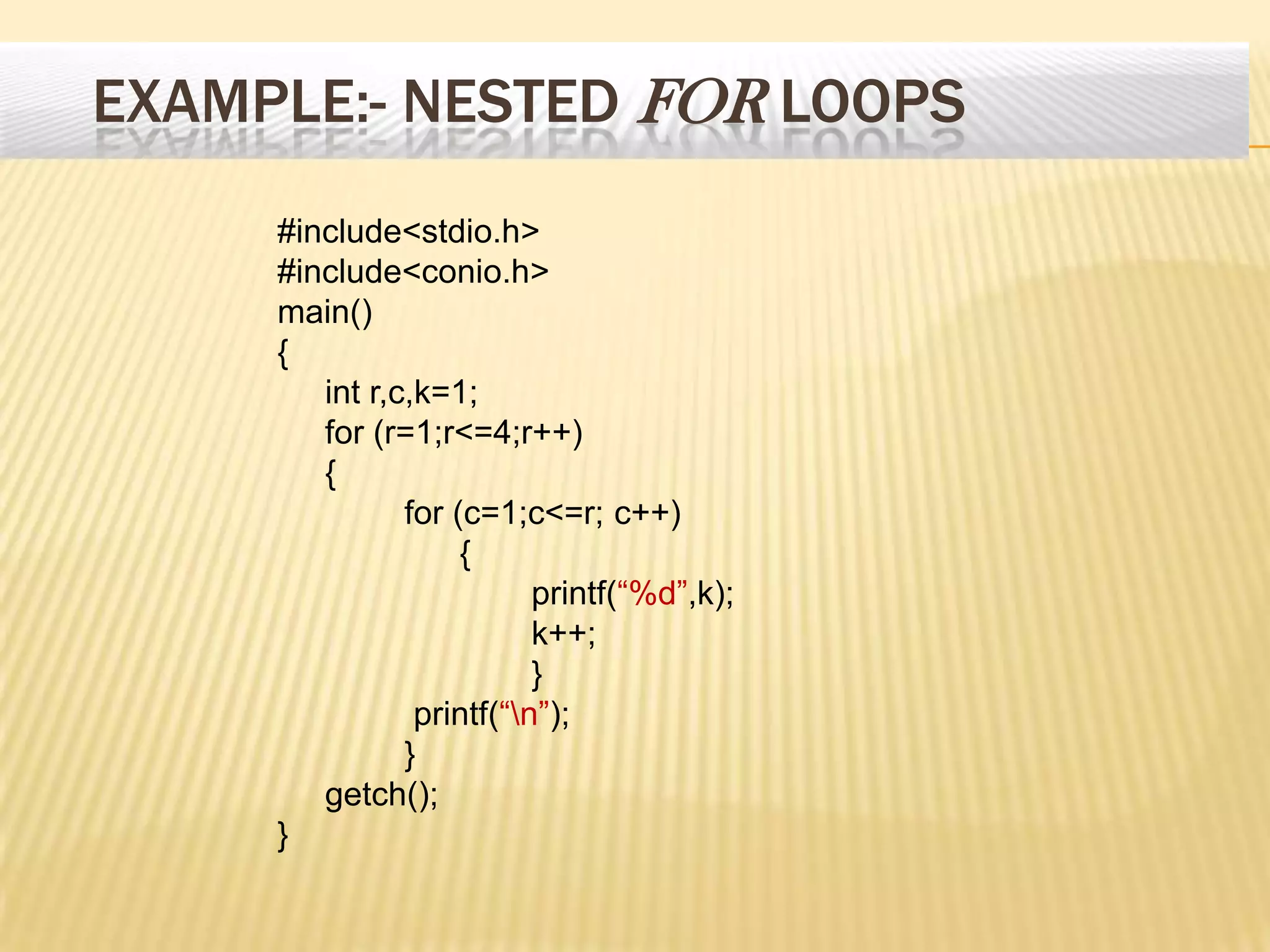 EXAMPLE:- NESTED FOR LOOPS
#include<stdio.h>
#include<conio.h>
main()
{
int r,c,k=1;
for (r=1;r<=4;r++)
{
for (c=1;c<=r; c++)
{
printf(“%d”,k);
k++;
}
printf(“n”);
}
getch();
}
 