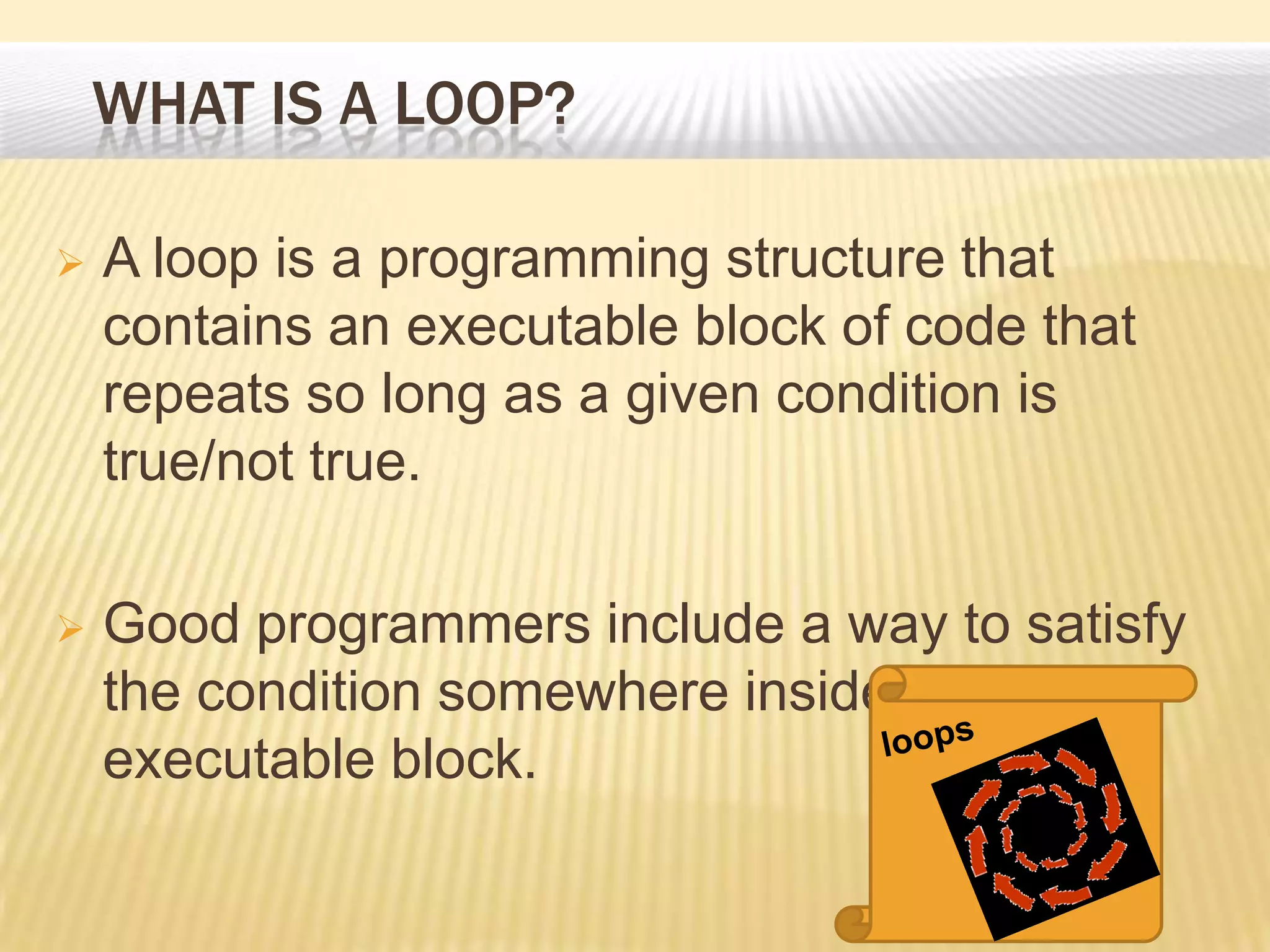 WHAT IS A LOOP?
 A loop is a programming structure that
contains an executable block of code that
repeats so long as a given condition is
true/not true.
 Good programmers include a way to satisfy
the condition somewhere inside the
executable block.
 