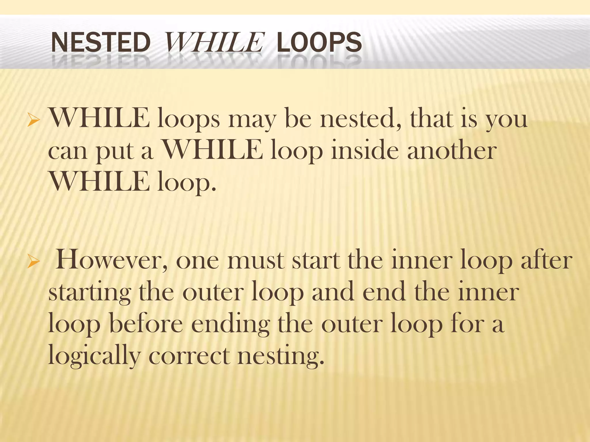 NESTED WHILE LOOPS
 WHILE loops may be nested, that is you
can put a WHILE loop inside another
WHILE loop.
 However, one must start the inner loop after
starting the outer loop and end the inner
loop before ending the outer loop for a
logically correct nesting.
 
