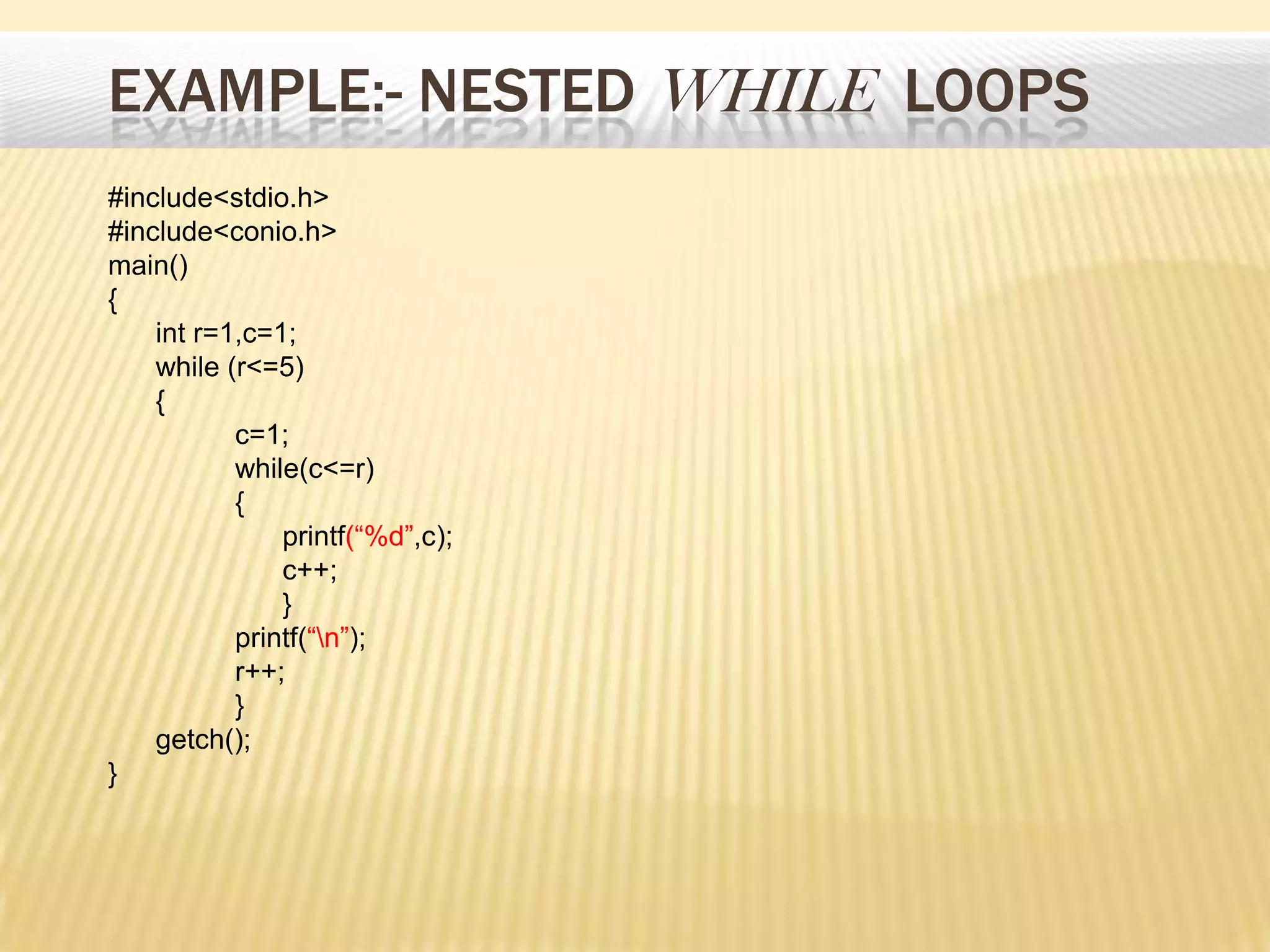 EXAMPLE:- NESTED WHILE LOOPS
#include<stdio.h>
#include<conio.h>
main()
{
int r=1,c=1;
while (r<=5)
{
c=1;
while(c<=r)
{
printf(“%d”,c);
c++;
}
printf(“n”);
r++;
}
getch();
}
 
