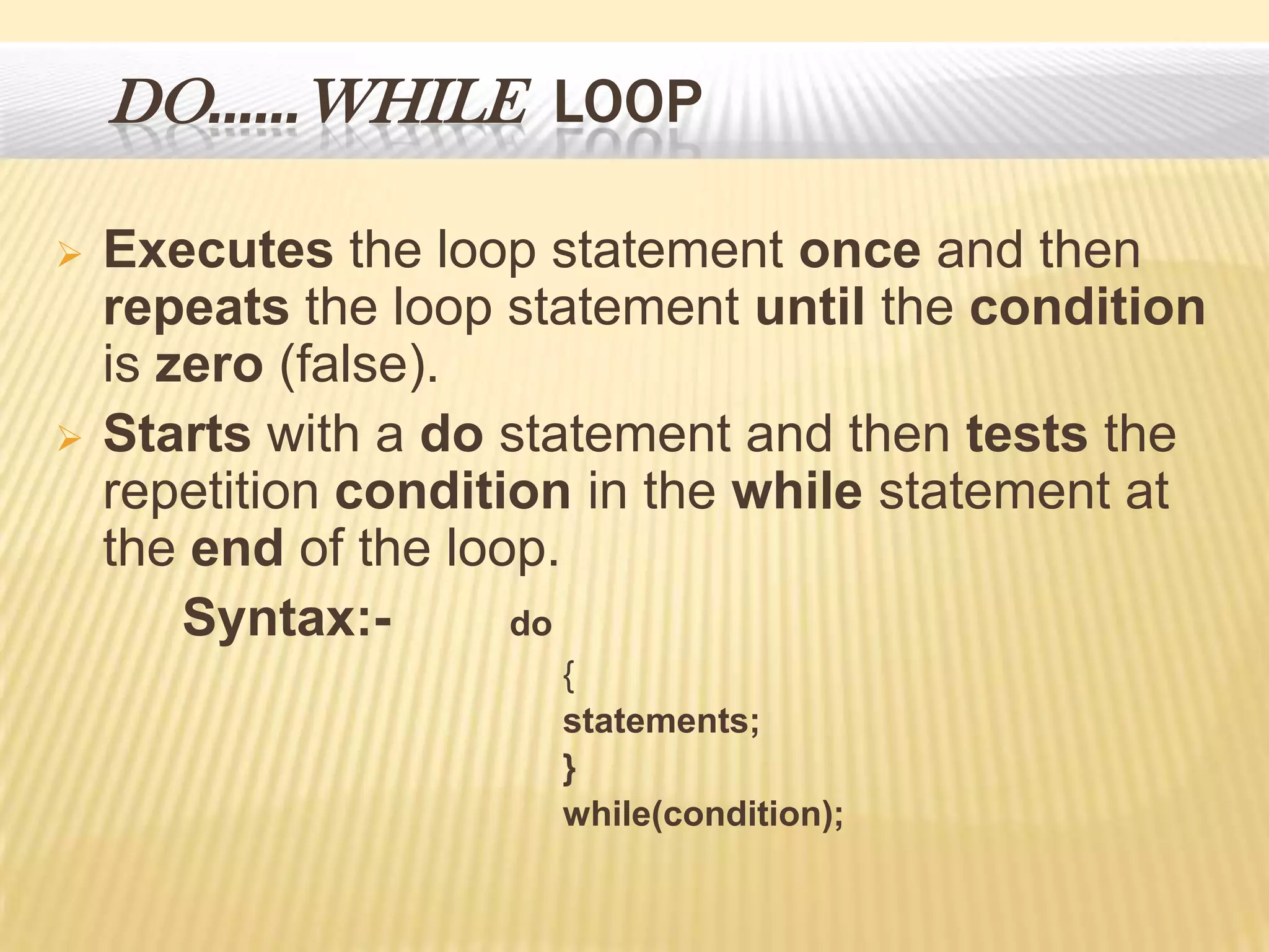 DO……WHILE LOOP
 Executes the loop statement once and then
repeats the loop statement until the condition
is zero (false).
 Starts with a do statement and then tests the
repetition condition in the while statement at
the end of the loop.
Syntax:- do
{
statements;
}
while(condition);
 