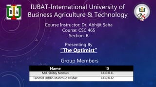 IUBAT-International University of
Business Agriculture & Technology
Name ID
Md. Shibly Noman 14303131
Tahmid Uddin Mahmud Nishat 14303132
“The Optimist”
Presenting By
Group Members
Course Instructor: Dr. Abhijit Saha
Course: CSC 465
Section: B
 