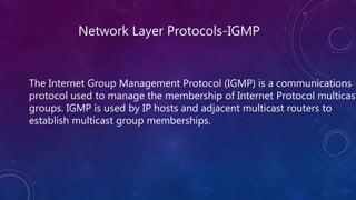 Network Layer Protocols-IGMP
The Internet Group Management Protocol (IGMP) is a communications
protocol used to manage the membership of Internet Protocol multicast
groups. IGMP is used by IP hosts and adjacent multicast routers to
establish multicast group memberships.
 