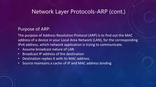 Network Layer Protocols-ARP (cont.)
Purpose of ARP:
The purpose of Address Resolution Protocol (ARP) is to find out the MAC
address of a device in your Local Area Network (LAN), for the corresponding
IPv4 address, which network application is trying to communicate.
• Assume broadcast nature of LAN
• Broadcast IP address of the destination
• Destination replies it with its MAC address.
• Source maintains a cache of IP and MAC address binding
 
