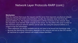 Network Layer Protocols-RARP (cont.)
Mechanism:
Both the machine that issues the request and the server that responds use physical network
addresses during their brief communication. Usually, the requester does not know the
physical address. So, the request is broadcasted to all the machines on the network. Now,
the requester must identify itself uniquely to the server. For this either CPU serial number or
the machine's physical network address can be used. But using the physical address as a
unique id has two advantages.
• These addresses are always available and do not have to be bound into bootstrap code.
• Because the identifying information depends on the network and not on the CPU vendor,
all machines on a given network will supply unique identifiers
 