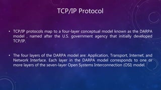 TCP/IP Protocol
• TCP/IP protocols map to a four-layer conceptual model known as the DARPA
model , named after the U.S. government agency that initially developed
TCP/IP.
• The four layers of the DARPA model are: Application, Transport, Internet, and
Network Interface. Each layer in the DARPA model corresponds to one or
more layers of the seven-layer Open Systems Interconnection (OSI) model.
 