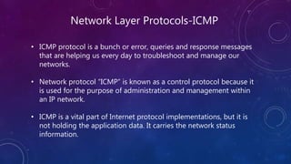 Network Layer Protocols-ICMP
• ICMP protocol is a bunch or error, queries and response messages
that are helping us every day to troubleshoot and manage our
networks.
• Network protocol “ICMP” is known as a control protocol because it
is used for the purpose of administration and management within
an IP network.
• ICMP is a vital part of Internet protocol implementations, but it is
not holding the application data. It carries the network status
information.
 