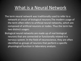 What is a Neural Network
The term neural network was traditionally used to refer to a
network or circuit of biological neurons.The modern usage of
the term often refers to artificial neural networks, which are
composed of artificial neurons or nodes. Thus the term has
two distinct usages:
Biological neural networks are made up of real biological
neurons that are connected or functionally related in a
nervous system. In the field of neuroscience, they are often
identified as groups of neurons that perform a specific
physiological function in laboratory analysis.
 