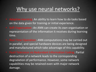 Why use neural networks?
• Adaptive learning: An ability to learn how to do tasks based
on the data given for training or initial experience.
• Self-Organisation: An ANN can create its own organisation or
representation of the information it receives during learning
time.
• Real Time Operation: ANN computations may be carried out
in parallel, and special hardware devices are being designed
and manufactured which take advantage of this capability.
• Fault Tolerance via Redundant Information Coding: Partial
destruction of a network leads to the corresponding
degradation of performance. However, some network
capabilities may be retained even with major network
damage.
 