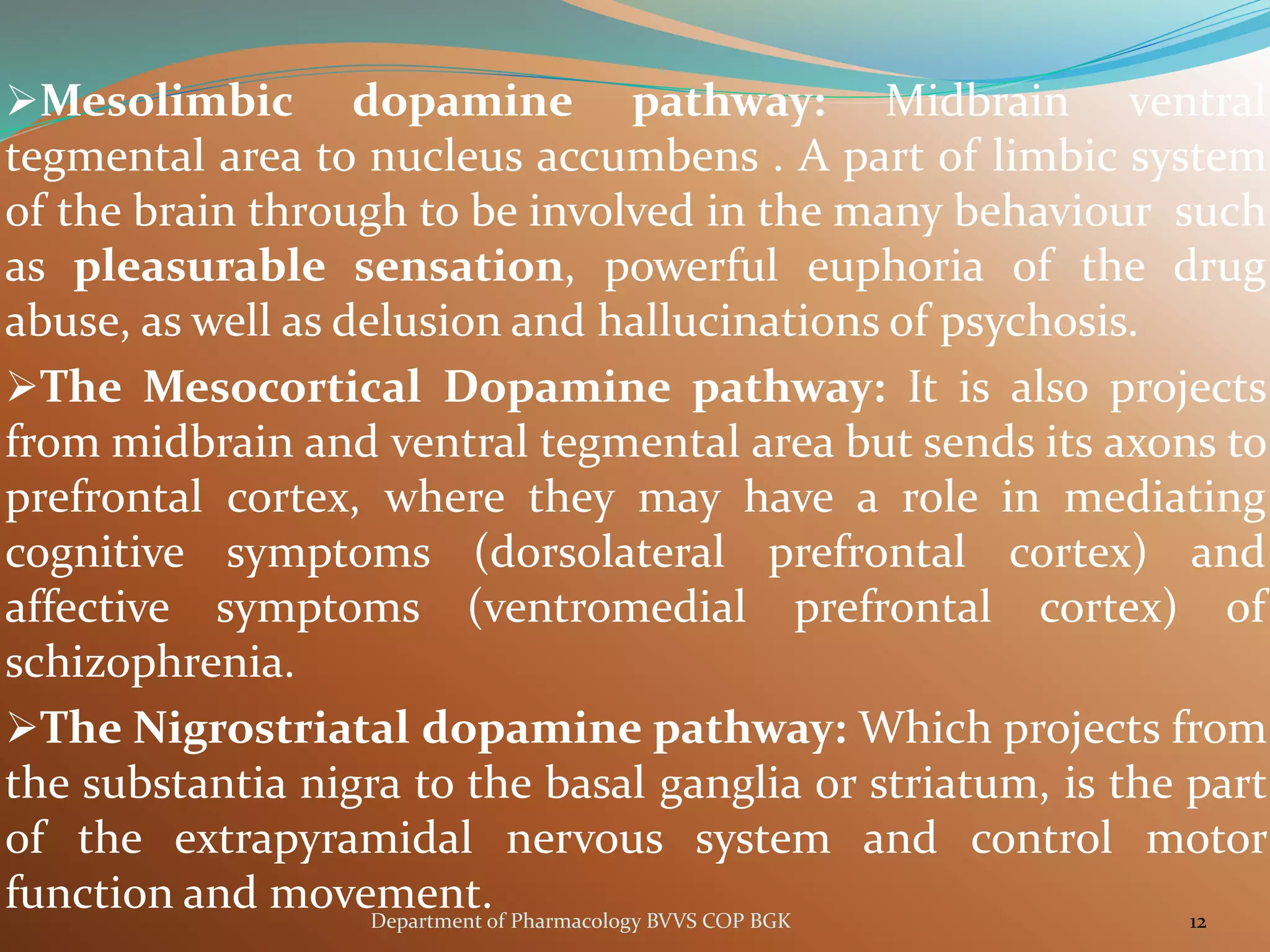 ➢Mesolimbic dopamine pathway: Midbrain ventral
tegmental area to nucleus accumbens . A part of limbic system
of the brain through to be involved in the many behaviour such
as pleasurable sensation, powerful euphoria of the drug
abuse, as well as delusion and hallucinations of psychosis.
➢The Mesocortical Dopamine pathway: It is also projects
from midbrain and ventral tegmental area but sends its axons to
prefrontal cortex, where they may have a role in mediating
cognitive symptoms (dorsolateral prefrontal cortex) and
affective symptoms (ventromedial prefrontal cortex) of
schizophrenia.
➢The Nigrostriatal dopamine pathway: Which projects from
the substantia nigra to the basal ganglia or striatum, is the part
of the extrapyramidal nervous system and control motor
function and movement. 12
Department of Pharmacology BVVS COP BGK
 