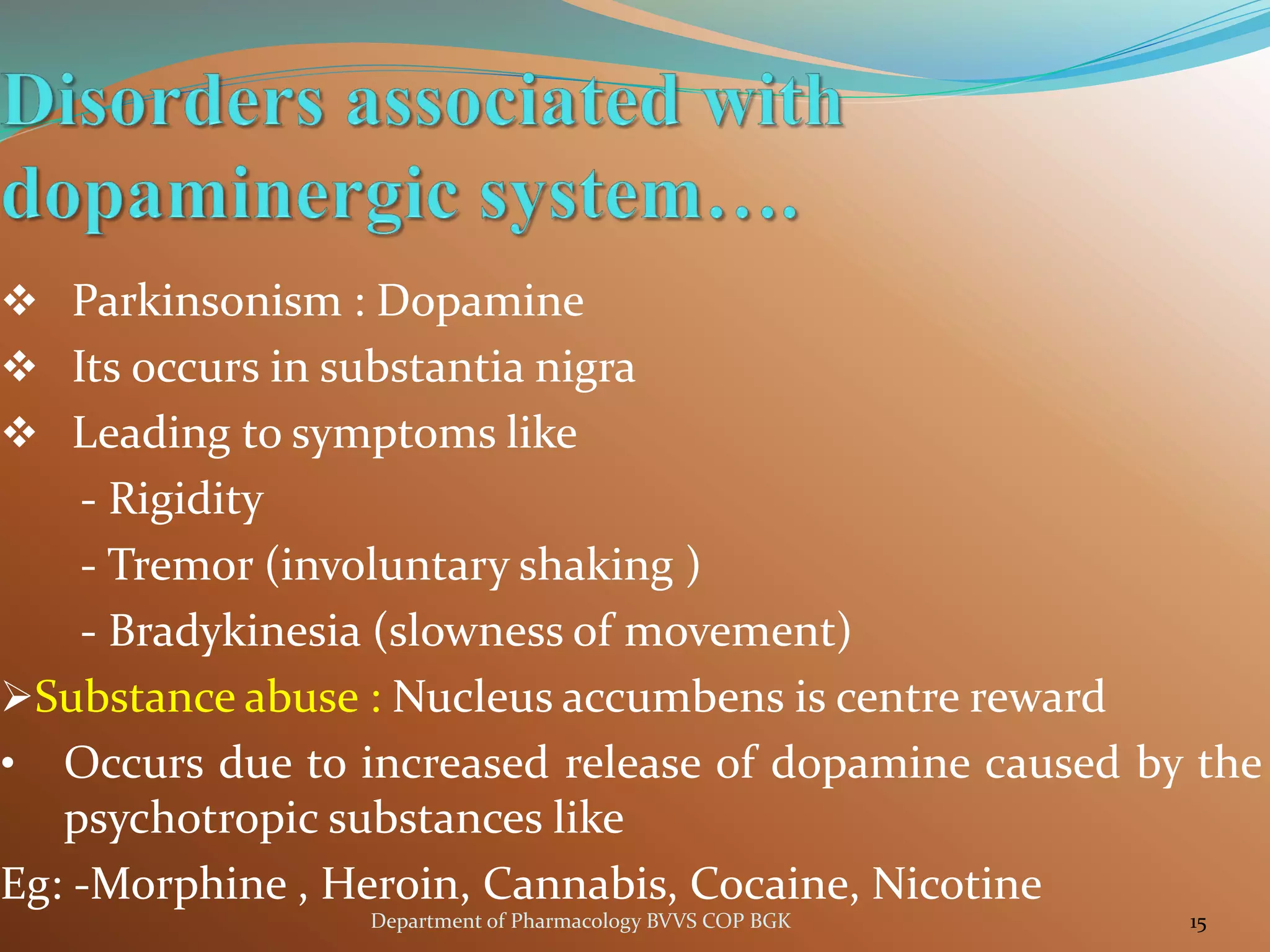 ❖ Parkinsonism : Dopamine
❖ Its 0ccurs in substantia nigra
❖ Leading to symptoms like
- Rigidity
- Tremor (involuntary shaking )
- Bradykinesia (slowness of movement)
➢Substance abuse : Nucleus accumbens is centre reward
• Occurs due to increased release of dopamine caused by the
psychotropic substances like
Eg: -Morphine , Heroin, Cannabis, Cocaine, Nicotine
15
Department of Pharmacology BVVS COP BGK
 