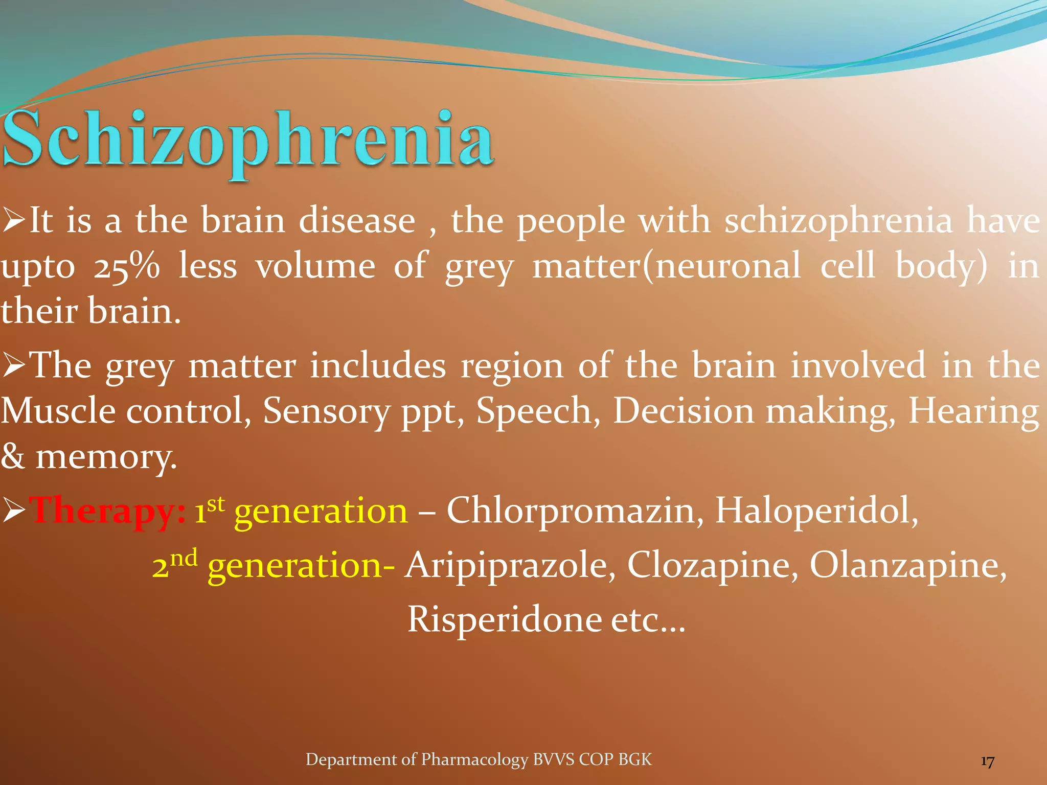 ➢It is a the brain disease , the people with schizophrenia have
upto 25% less volume of grey matter(neuronal cell body) in
their brain.
➢The grey matter includes region of the brain involved in the
Muscle control, Sensory ppt, Speech, Decision making, Hearing
& memory.
➢Therapy: 1st generation – Chlorpromazin, Haloperidol,
2nd generation- Aripiprazole, Clozapine, Olanzapine,
Risperidone etc…
17
Department of Pharmacology BVVS COP BGK
 