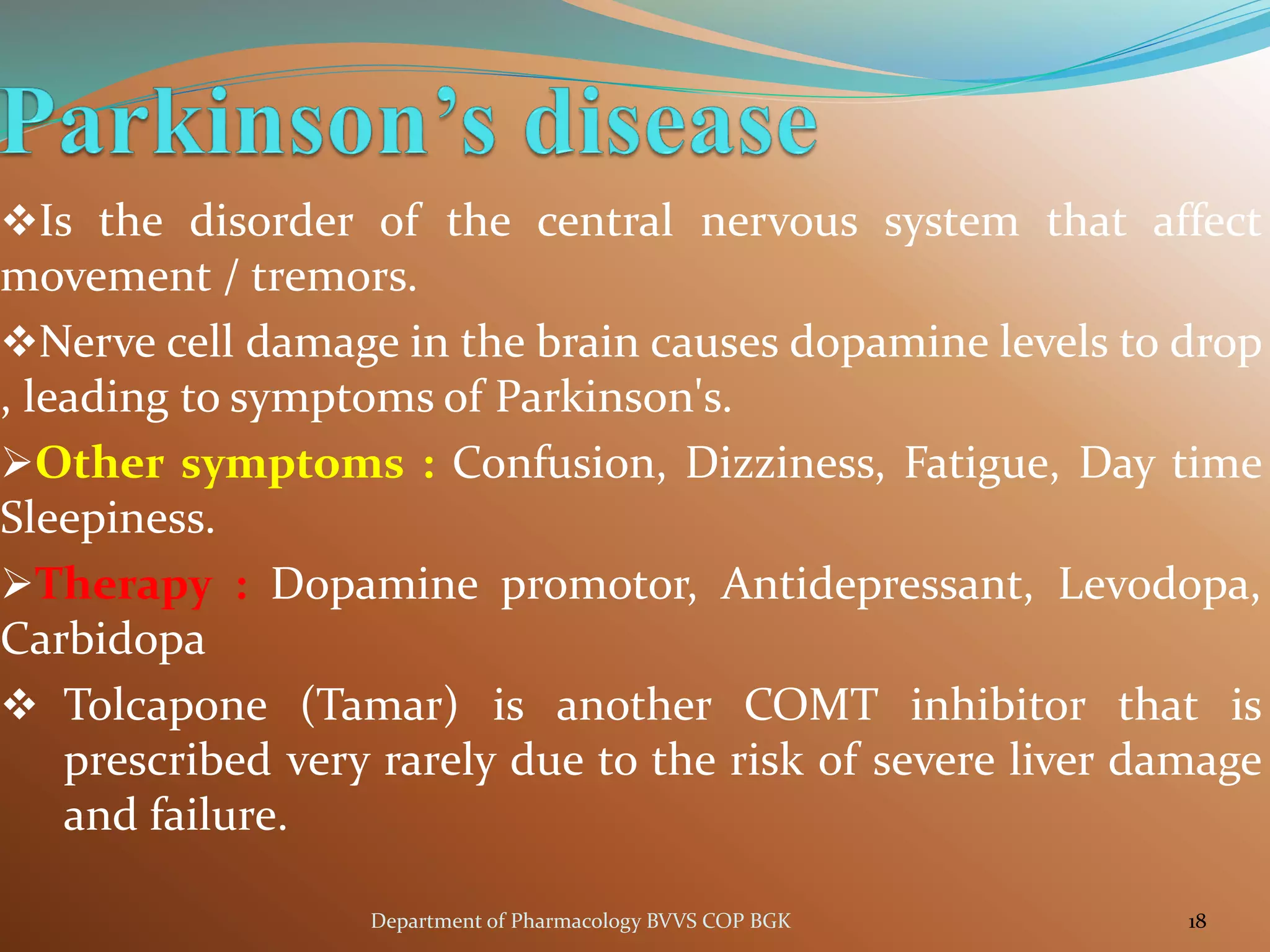 ❖Is the disorder of the central nervous system that affect
movement / tremors.
❖Nerve cell damage in the brain causes dopamine levels to drop
, leading to symptoms of Parkinson's.
➢Other symptoms : Confusion, Dizziness, Fatigue, Day time
Sleepiness.
➢Therapy : Dopamine promotor, Antidepressant, Levodopa,
Carbidopa
❖ Tolcapone (Tamar) is another COMT inhibitor that is
prescribed very rarely due to the risk of severe liver damage
and failure.
18
Department of Pharmacology BVVS COP BGK
 