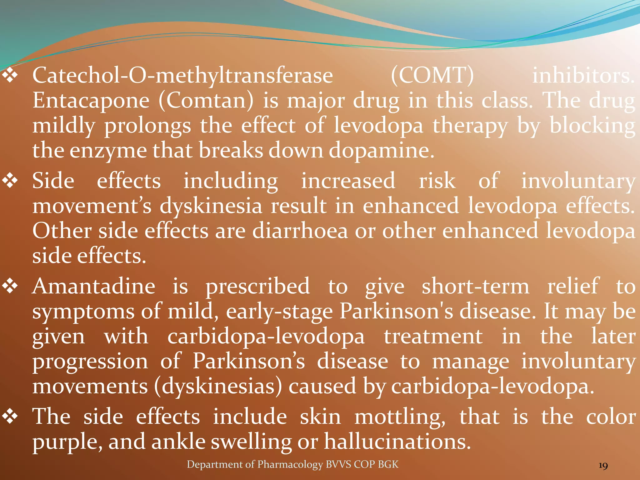❖ Catechol-O-methyltransferase (COMT) inhibitors.
Entacapone (Comtan) is major drug in this class. The drug
mildly prolongs the effect of levodopa therapy by blocking
the enzyme that breaks down dopamine.
❖ Side effects including increased risk of involuntary
movement’s dyskinesia result in enhanced levodopa effects.
Other side effects are diarrhoea or other enhanced levodopa
side effects.
❖ Amantadine is prescribed to give short-term relief to
symptoms of mild, early-stage Parkinson's disease. It may be
given with carbidopa-levodopa treatment in the later
progression of Parkinson’s disease to manage involuntary
movements (dyskinesias) caused by carbidopa-levodopa.
❖ The side effects include skin mottling, that is the color
purple, and ankle swelling or hallucinations.
19
Department of Pharmacology BVVS COP BGK
 