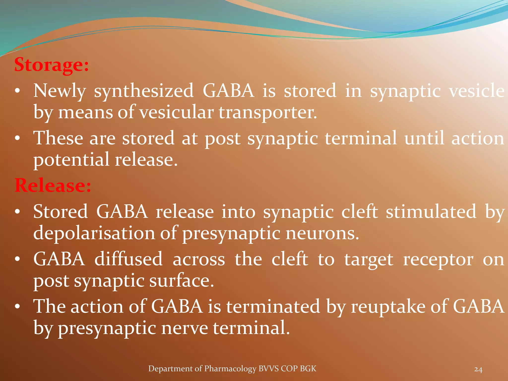 Storage:
• Newly synthesized GABA is stored in synaptic vesicle
by means of vesicular transporter.
• These are stored at post synaptic terminal until action
potential release.
Release:
• Stored GABA release into synaptic cleft stimulated by
depolarisation of presynaptic neurons.
• GABA diffused across the cleft to target receptor on
post synaptic surface.
• The action of GABA is terminated by reuptake of GABA
by presynaptic nerve terminal.
24
Department of Pharmacology BVVS COP BGK
 
