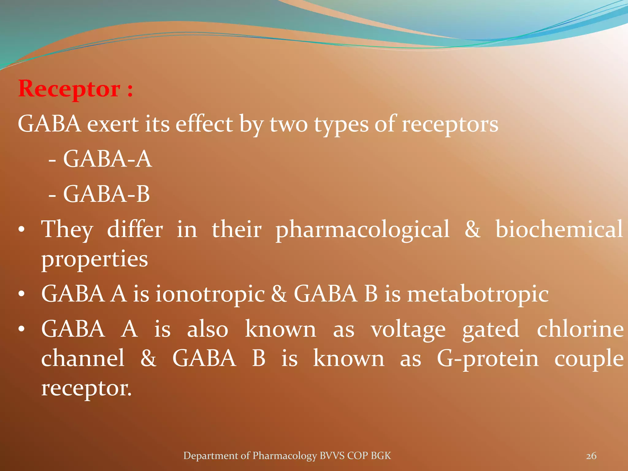 Receptor :
GABA exert its effect by two types of receptors
- GABA-A
- GABA-B
• They differ in their pharmacological & biochemical
properties
• GABA A is ionotropic & GABA B is metabotropic
• GABA A is also known as voltage gated chlorine
channel & GABA B is known as G-protein couple
receptor.
26
Department of Pharmacology BVVS COP BGK
 