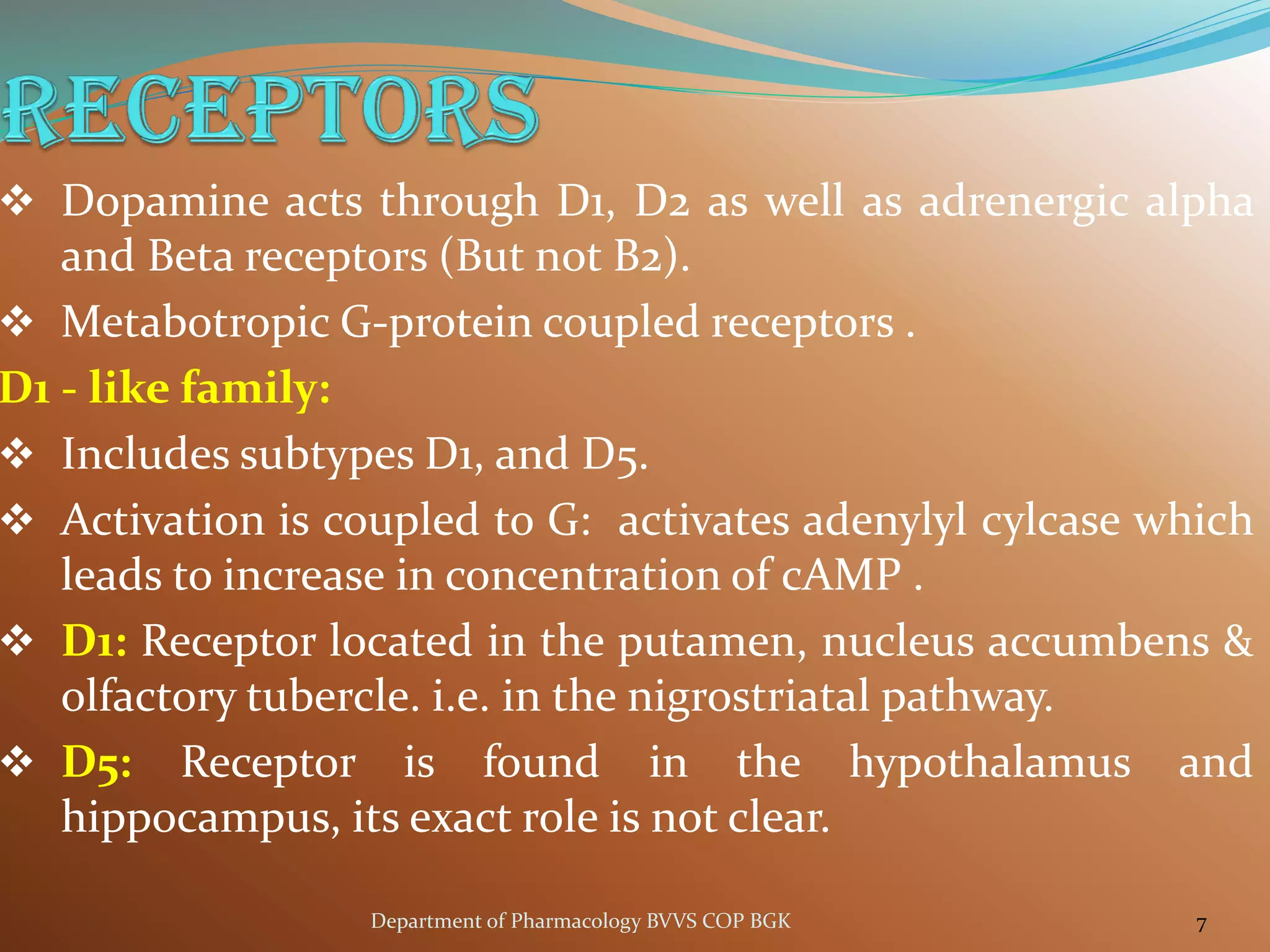 ❖ Dopamine acts through D1, D2 as well as adrenergic alpha
and Beta receptors (But not B2).
❖ Metabotropic G-protein coupled receptors .
D1 - like family:
❖ Includes subtypes D1, and D5.
❖ Activation is coupled to G: activates adenylyl cylcase which
leads to increase in concentration of cAMP .
❖ D1: Receptor located in the putamen, nucleus accumbens &
olfactory tubercle. i.e. in the nigrostriatal pathway.
❖ D5: Receptor is found in the hypothalamus and
hippocampus, its exact role is not clear.
7
Department of Pharmacology BVVS COP BGK
 