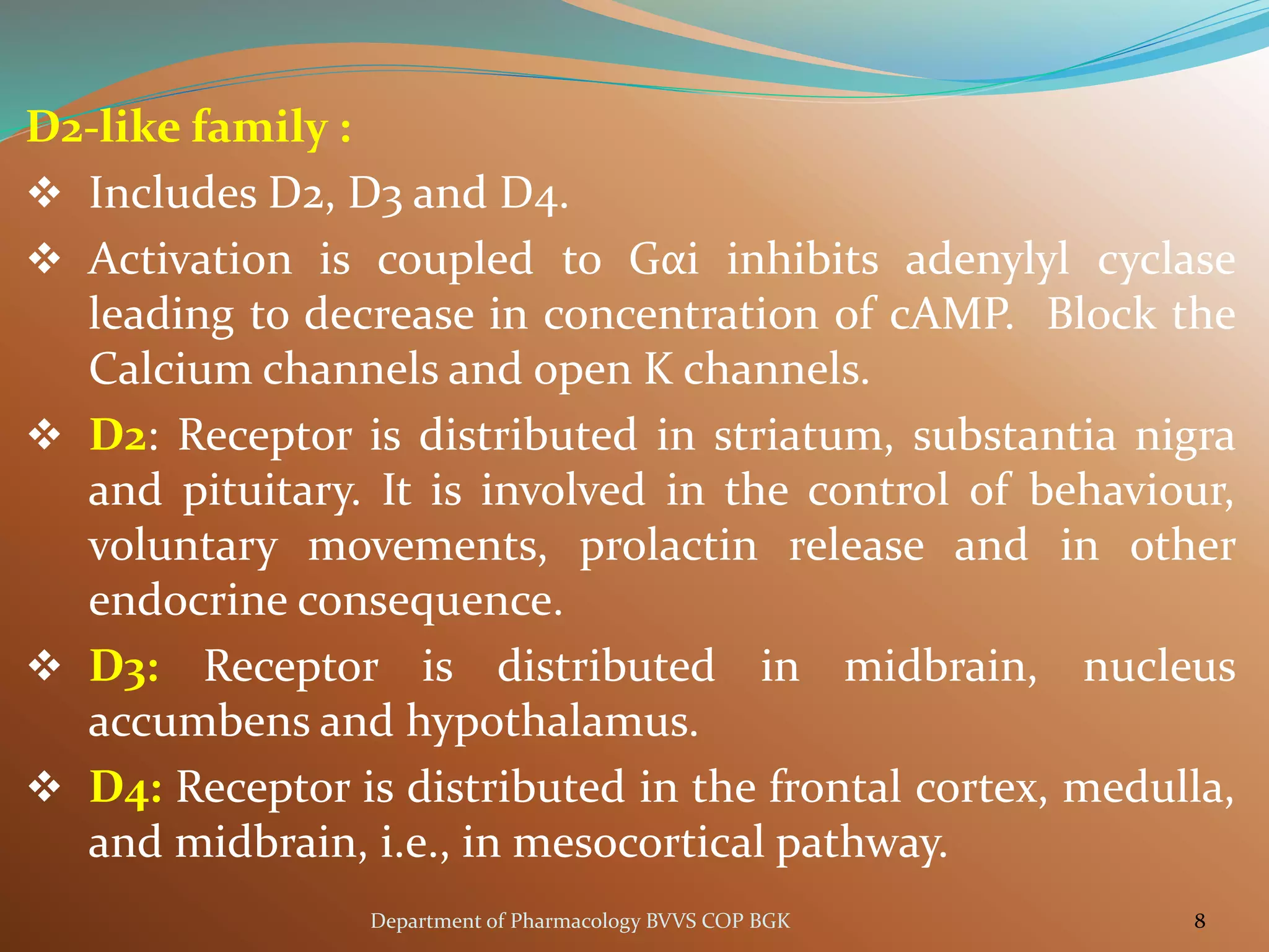D2-like family :
❖ Includes D2, D3 and D4.
❖ Activation is coupled to Gαi inhibits adenylyl cyclase
leading to decrease in concentration of cAMP. Block the
Calcium channels and open K channels.
❖ D2: Receptor is distributed in striatum, substantia nigra
and pituitary. It is involved in the control of behaviour,
voluntary movements, prolactin release and in other
endocrine consequence.
❖ D3: Receptor is distributed in midbrain, nucleus
accumbens and hypothalamus.
❖ D4: Receptor is distributed in the frontal cortex, medulla,
and midbrain, i.e., in mesocortical pathway.
8
Department of Pharmacology BVVS COP BGK
 