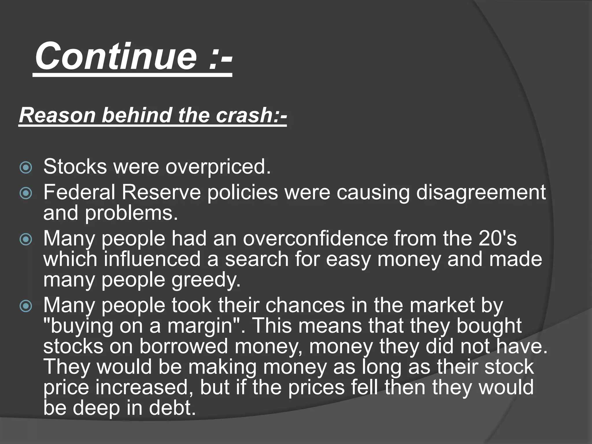 Continue :-Reason behind the crash:-Stocks were overpriced.Federal Reserve policies were causing disagreement and problems.Many people had an overconfidence from the 20's which influenced a search for easy money and made many people greedy. Many people took their chances in the market by "buying on a margin". This means that they bought stocks on borrowed money, money they did not have. They would be making money as long as their stock price increased, but if the prices fell then they would be deep in debt.