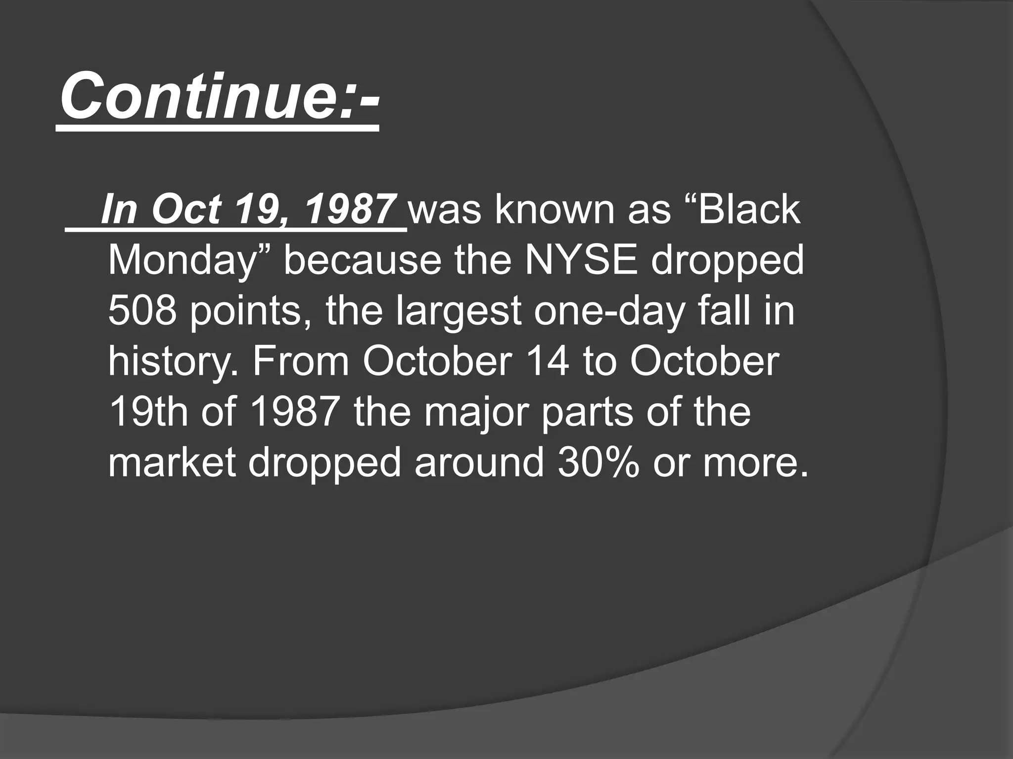 Continue:-   In Oct 19, 1987 was known as “Black Monday” because the NYSE dropped 508 points, the largest one-day fall in history. From October 14 to October 19th of 1987 the major parts of the market dropped around 30% or more. 