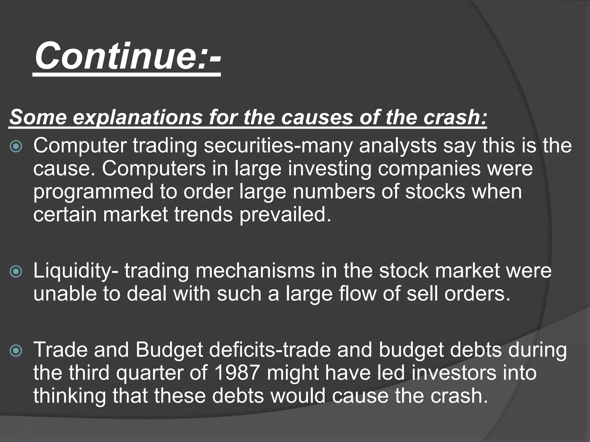 Continue:- Some explanations for the causes of the crash:Computer trading securities-many analysts say this is the cause. Computers in large investing companies were programmed to order large numbers of stocks when certain market trends prevailed.Liquidity- trading mechanisms in the stock market were unable to deal with such a large flow of sell orders.Trade and Budget deficits-trade and budget debts during the third quarter of 1987 might have led investors into thinking that these debts would cause the crash.