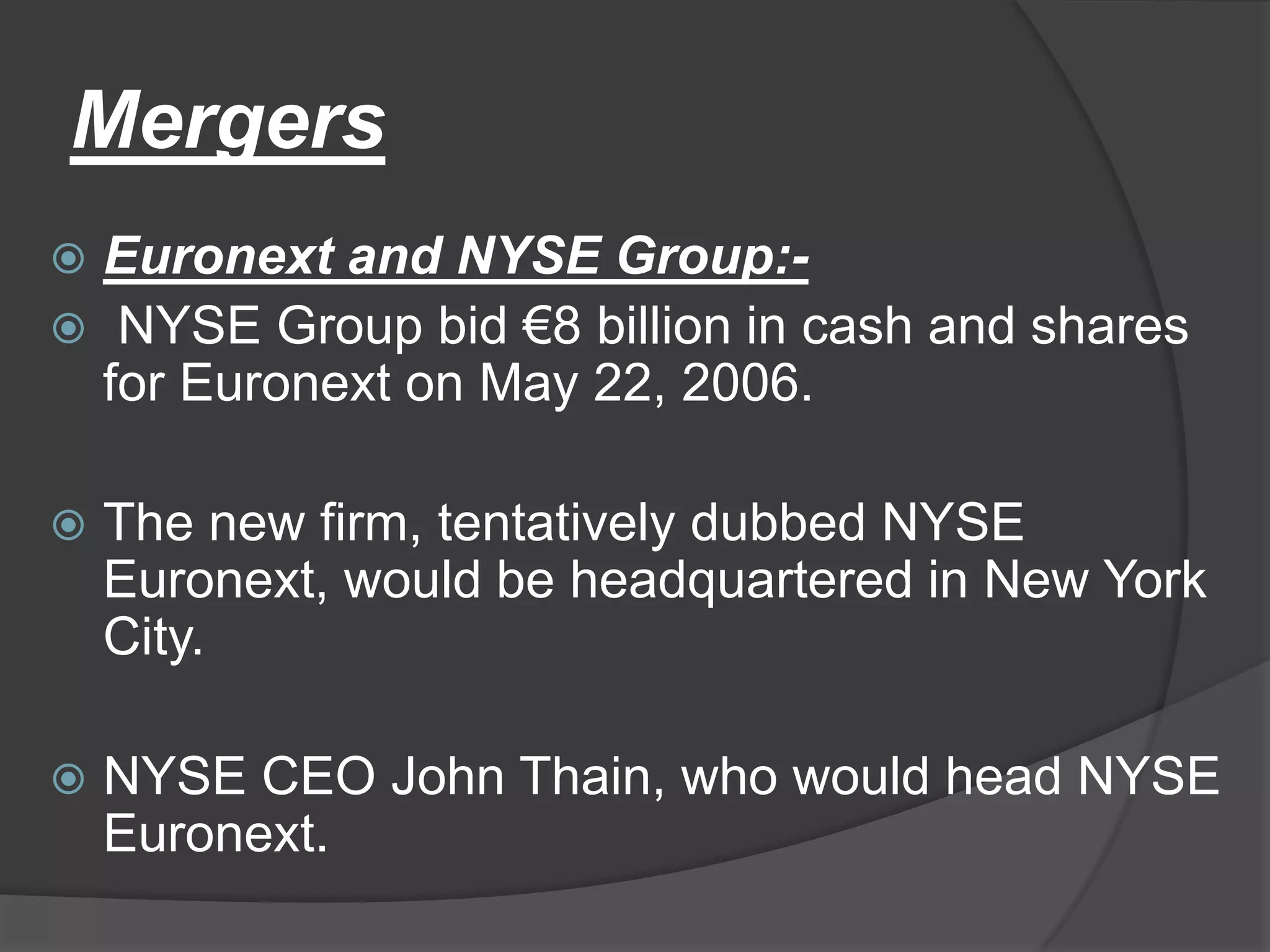 MergersEuronext and NYSE Group:- NYSE Group bid €8 billion in cash and shares for Euronext on May 22, 2006.The new firm, tentatively dubbed NYSE Euronext, would be headquartered in New York City.NYSE CEO John Thain, who would head NYSE Euronext.