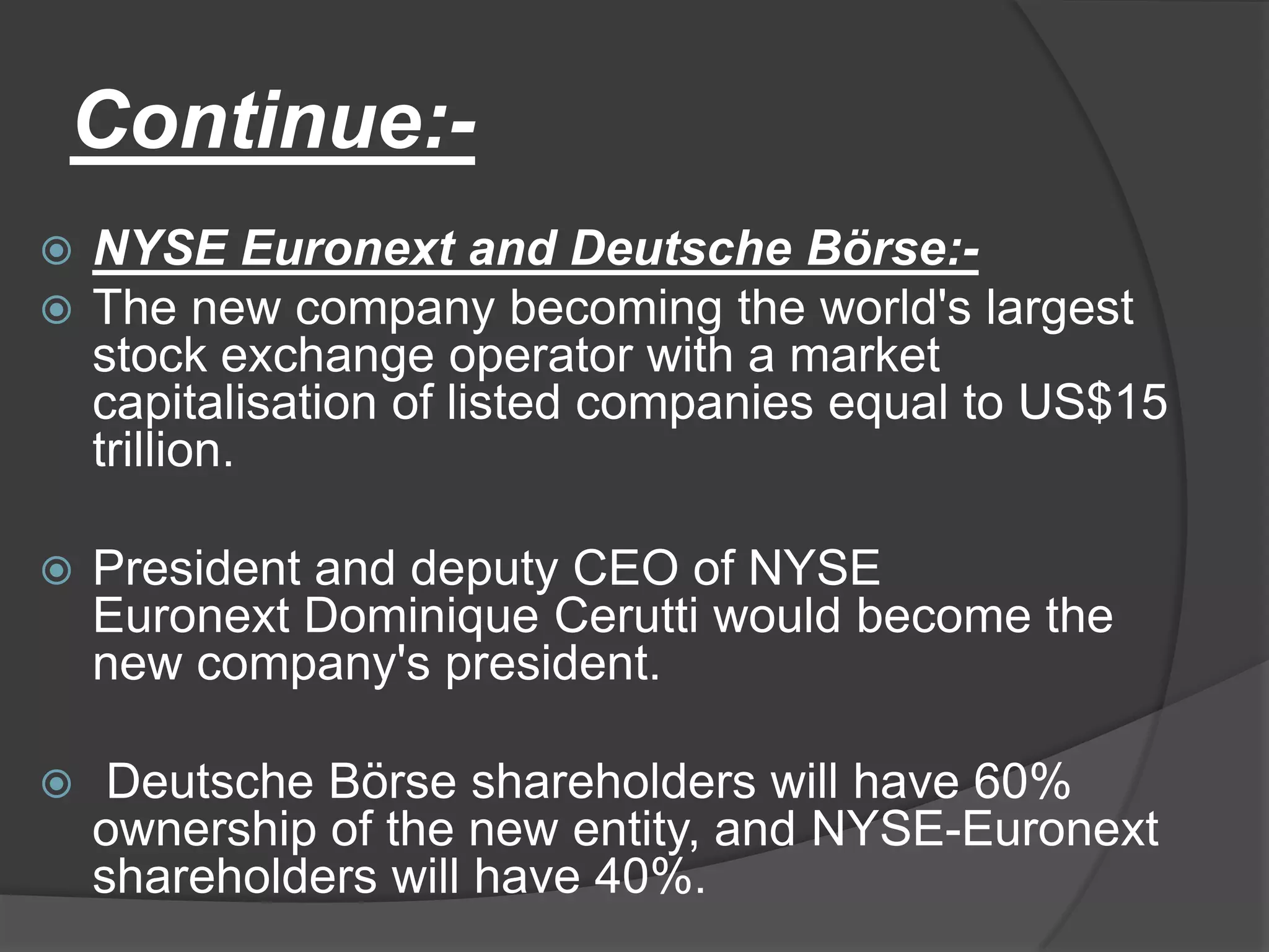 Continue:-NYSE Euronext and Deutsche Börse:-The new company becoming the world's largest stock exchange operator with a market capitalisation of listed companies equal to US$15 trillion.President and deputy CEO of NYSE Euronext Dominique Cerutti would become the new company's president. Deutsche Börse shareholders will have 60% ownership of the new entity, and NYSE-Euronext shareholders will have 40%.