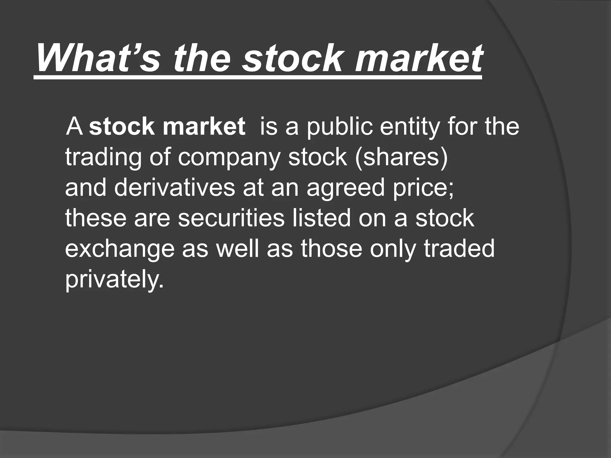 What’s the stock market    A stock market  is a public entity for the trading of company stock (shares) and derivatives at an agreed price; these are securities listed on a stock exchange as well as those only traded privately.
