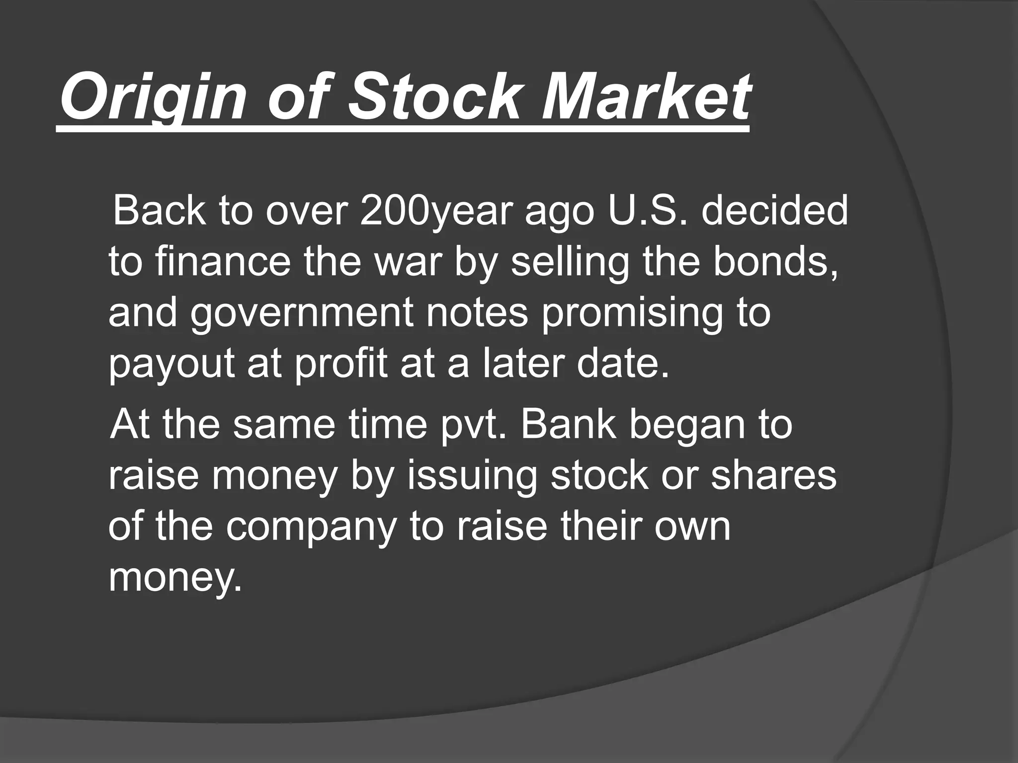 Origin of Stock Market    Back to over 200year ago U.S. decided to finance the war by selling the bonds, and government notes promising to payout at profit at a later date.    At the same time pvt. Bank began to raise money by issuing stock or shares of the company to raise their own money.