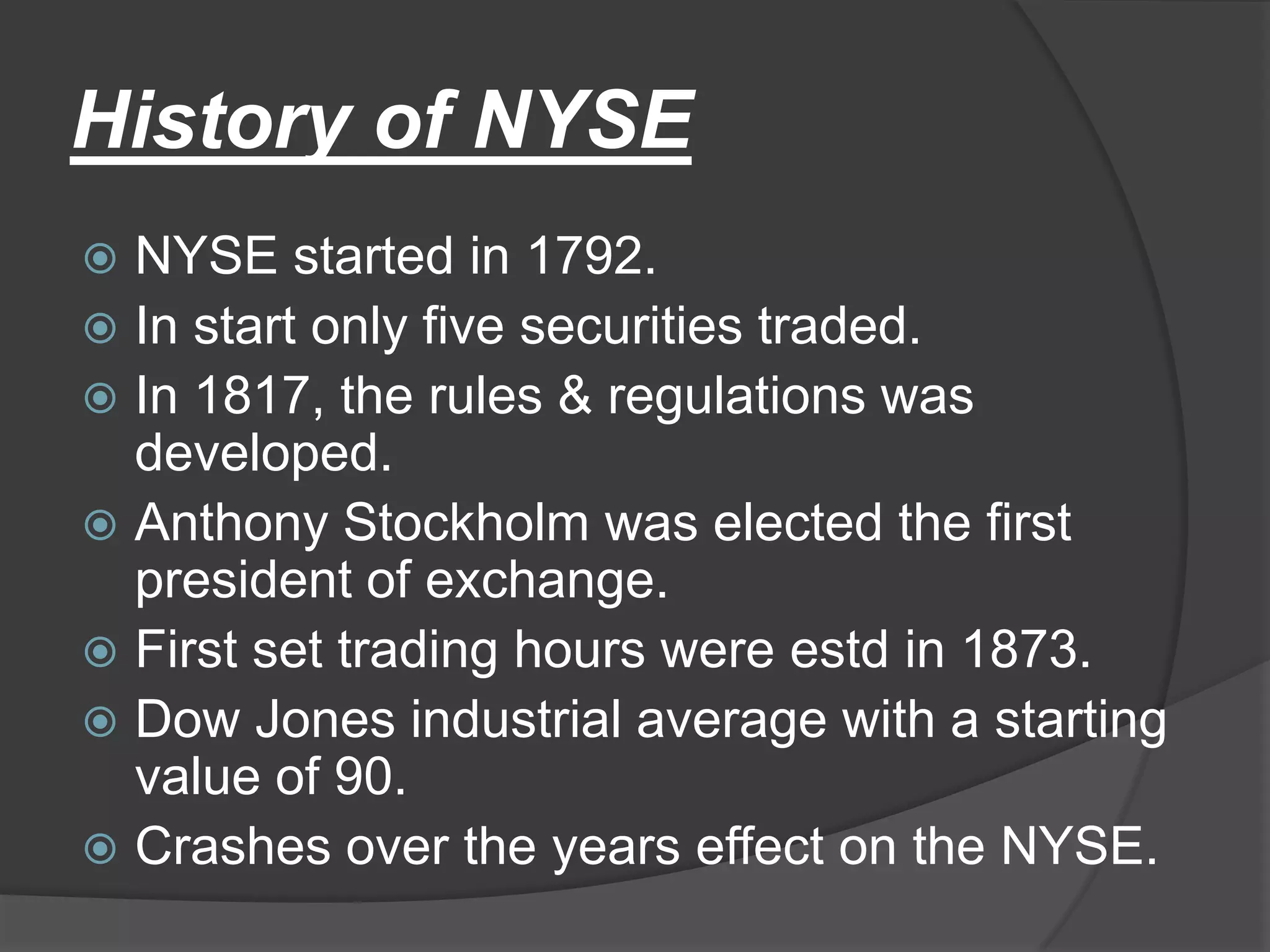History of NYSENYSE started in 1792.In start only five securities traded.In 1817, the rules & regulations was developed.Anthony Stockholm was elected the first president of exchange.First set trading hours were estdin 1873.Dow Jones industrial average with a starting value of 90.Crashes over the years effect on the NYSE.