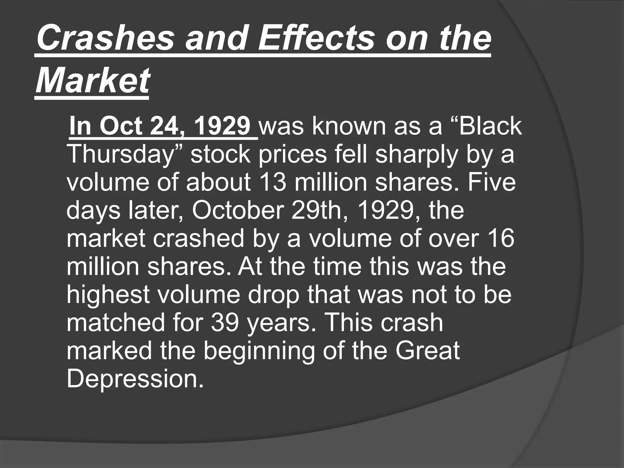 Crashes and Effects on the MarketIn Oct 24, 1929 was known as a “Black Thursday” stock prices fell sharply by a volume of about 13 million shares. Five days later, October 29th, 1929, the market crashed by a volume of over 16 million shares. At the time this was the highest volume drop that was not to be matched for 39 years. This crash marked the beginning of the Great Depression.