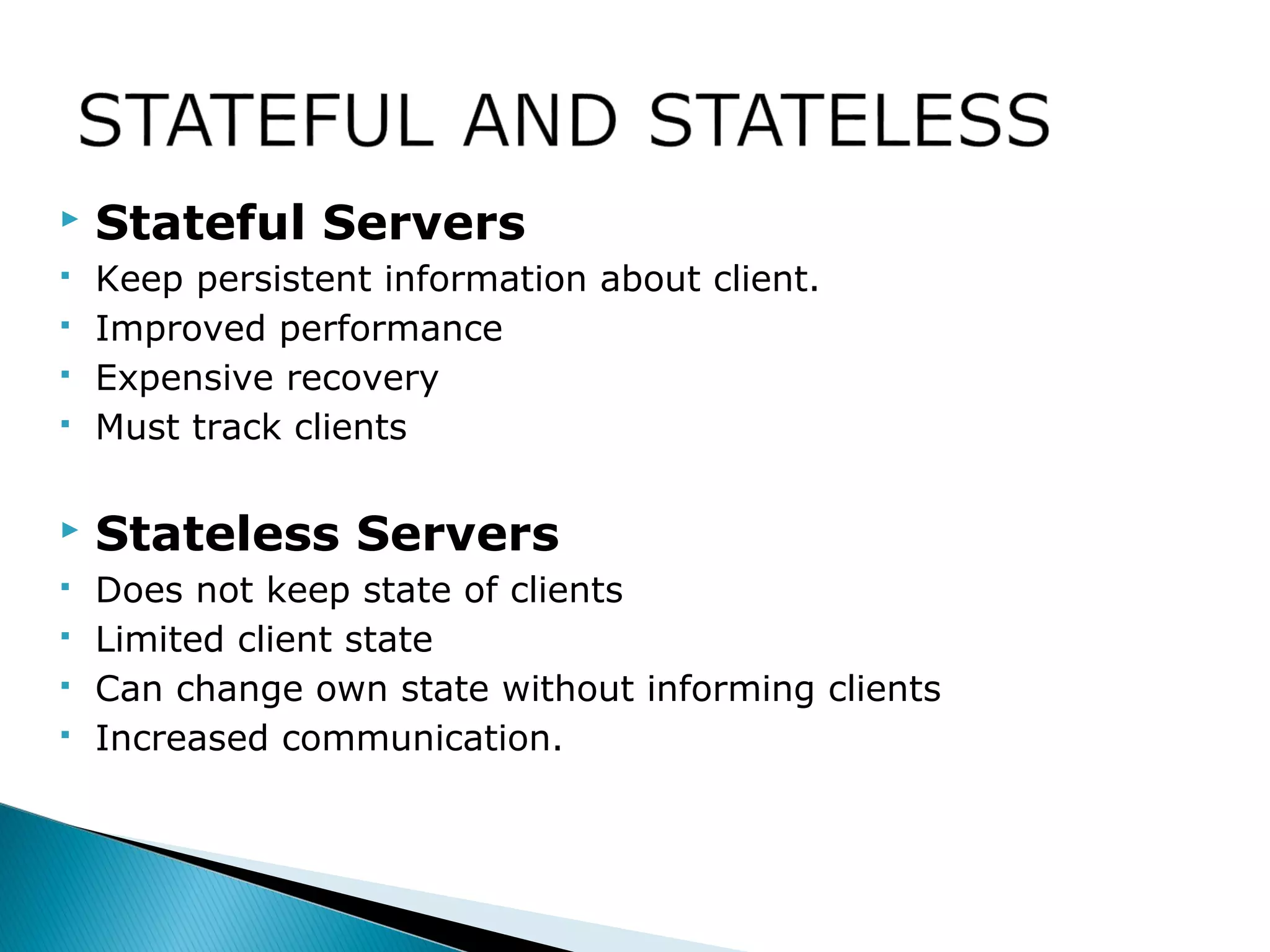  Stateful Servers
 Keep persistent information about client.
 Improved performance
 Expensive recovery
 Must track clients
 Stateless Servers
 Does not keep state of clients
 Limited client state
 Can change own state without informing clients
 Increased communication.
 