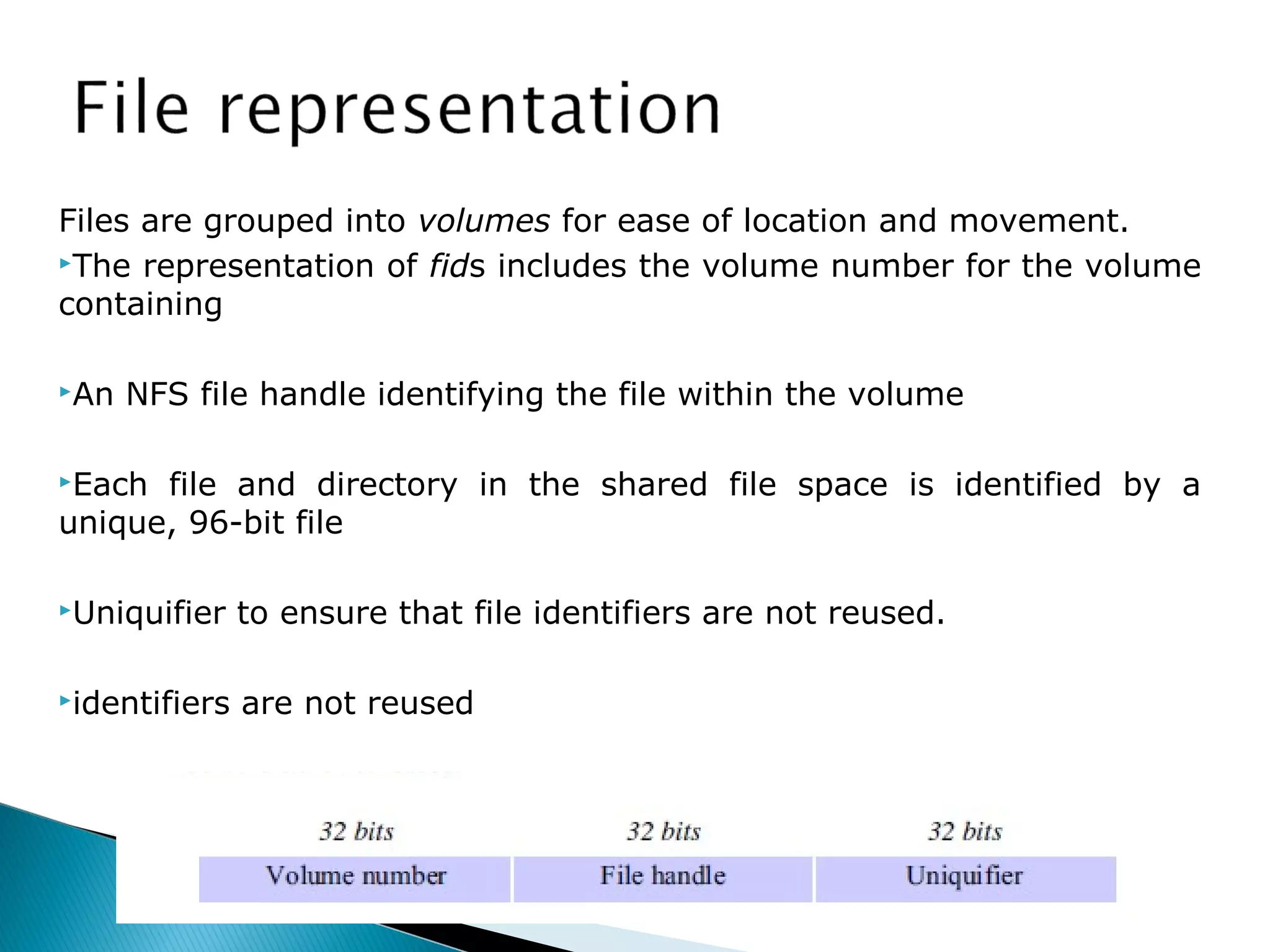 Files are grouped into volumes for ease of location and movement.
The representation of fids includes the volume number for the volume
containing
An NFS file handle identifying the file within the volume
Each file and directory in the shared file space is identified by a
unique, 96-bit file
Uniquifier to ensure that file identifiers are not reused.
identifiers are not reused
 