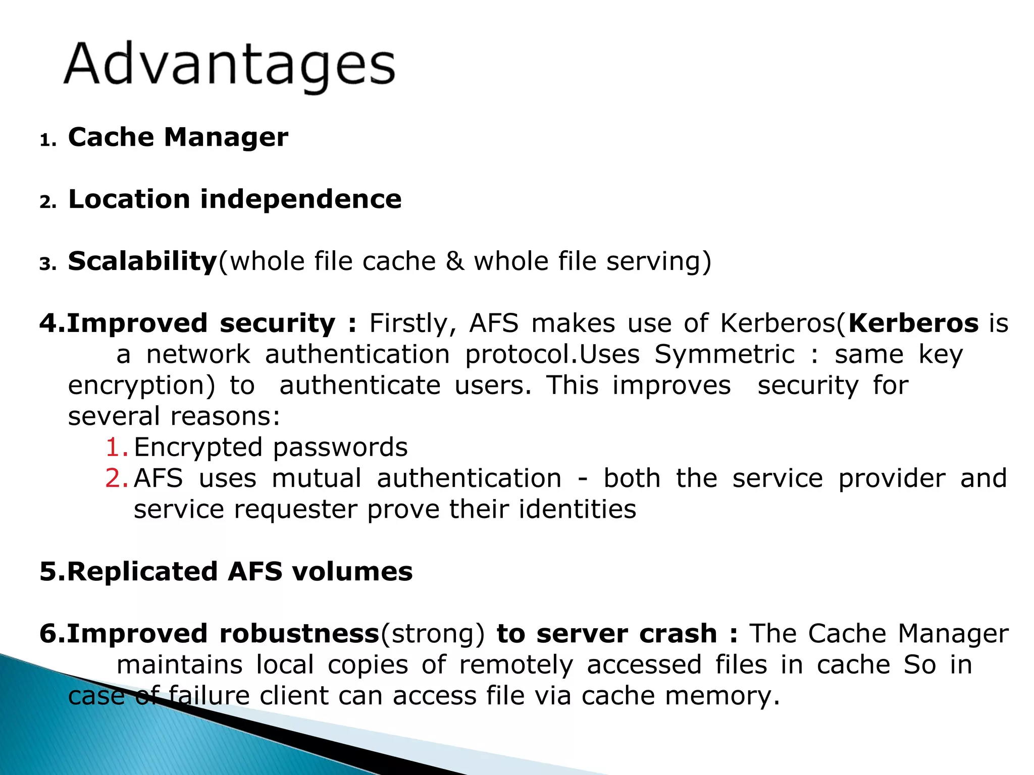 1. Cache Manager
2. Location independence
3. Scalability(whole file cache & whole file serving)
4.Improved security : Firstly, AFS makes use of Kerberos(Kerberos is
a network authentication protocol.Uses Symmetric : same key
encryption) to authenticate users. This improves security for
several reasons:
1.Encrypted passwords
2.AFS uses mutual authentication - both the service provider and
service requester prove their identities
5.Replicated AFS volumes
6.Improved robustness(strong) to server crash : The Cache Manager
maintains local copies of remotely accessed files in cache So in
case of failure client can access file via cache memory.
 