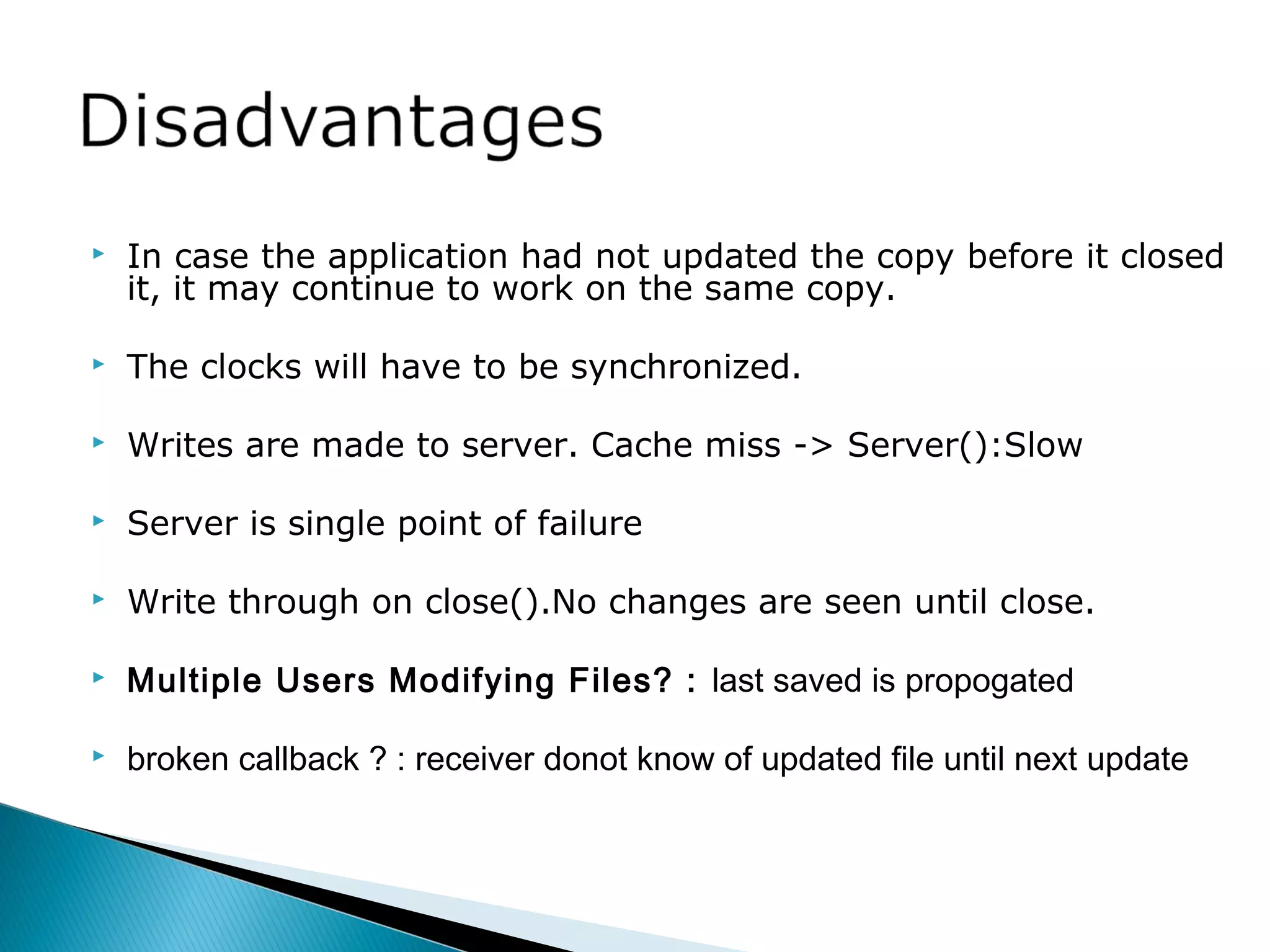  In case the application had not updated the copy before it closed
it, it may continue to work on the same copy.
 The clocks will have to be synchronized.
 Writes are made to server. Cache miss -> Server():Slow
 Server is single point of failure
 Write through on close().No changes are seen until close.
 Multiple Users Modifying Files? : last saved is propogated
 broken callback ? : receiver donot know of updated file until next update
 